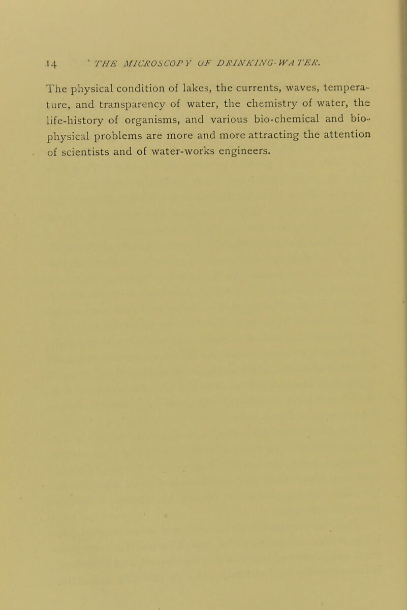 The physical condition of lakes, the currents, waves, tempera- ture, and transparency of water, the chemistry of water, the life-history of organisms, and various bio-chemical and bio- physical problems are more and more attracting the attention of scientists and of water-works engineers.