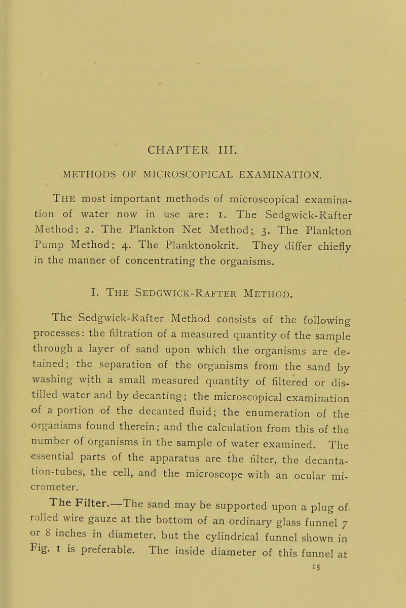 CHAPTER III. METHODS OF MICROSCOPICAL EXAMINATION. The most important methods of microscopical examina- tion of water now in use are: I. The Sedgwick-Rafter Method; 2. The Plankton Net Method;. 3. The Plankton Pump Method; 4. The Planktonokrit. They differ chiefly in the manner of concentrating the organisms. I. The Sedgwick-Rafter Method. The Sedgwick-Rafter Method consists of the following processes: the filtration of a measured quantity of the sample through a layer of sand upon which the organisms are de- tained; the separation of the organisms from the sand by washing with a small measured quantity of filtered or dis- tilled water and by decanting; the microscopical examination of a portion of the decanted fluid; the enumeration of the organisms found therein; and the calculation from this of the number of organisms in the sample of water examined. The essential parts of the apparatus are the filter, the decanta- tion-tubes, the cell, and the microscope with an ocular mi- crometer. The Filter.—The sand may be supported upon a plug of rolled wire gauze at the bottom of an ordinary glass funnel 7 or 8 inches in diameter, but the cylindrical funnel shown in Fig. 1 is preferable. The inside diameter of this funnel at