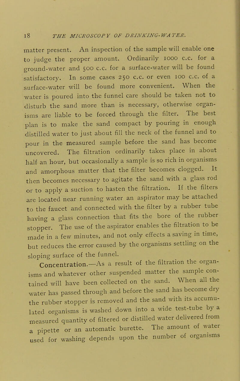 matter present. An inspection of the sample will enable one to judge the proper amount. Ordinarily iooo c.c. for a ground-water and 500 c.c. for a surface-water will be found satisfactory. In some cases 250 c.c. or even 100 c.c. of a surface-water will be found more convenient. When the water is poured into the funnel care should be taken not to disturb the sand more than is necessary, otherwise organ- isms are liable to be forced through the filter. The best plan is to make the sand compact by pouring in enough distilled water to just about fill the neck of the funnel and to pour in the measured sample before the sand has become uncovered. The filtration ordinarily takes place in about half an hour, but occasionally a sample is so rich in organisms and amorphous matter that the filter becomes clogged. It then becomes necessary to agitate the sand with a glass rod or to apply a suction to hasten the filtration. If the filters are located near running water an aspirator may be attached to the faucet and connected with the filter by a rubber tube having a glass connection that fits the bore of the rubber stopper. The use of the aspirator enables the filtration to be made in a few minutes, and not only effects a saving in time, but reduces the error caused by the organisms settling on the sloping surface of the funnel. Concentration.—As a result of the filtration the organ- isms and whatever other suspended matter the sample con- tained will have been collected on the sand. When all the water has passed through and before the sand has become dry the rubber stopper is removed and the sand with its accumu- lated organisms is washed down into a wide test-tube by a measured quantity of filtered or distilled water delivered from a pipette or an automatic burette. The amount of water used for washing depends upon the number of organisms