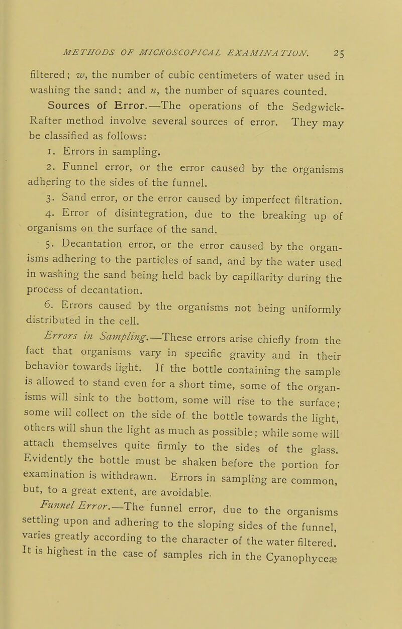 filtered; w, the number of cubic centimeters of water used in washing the sand; and n, the number of squares counted. Sources of Error.—The operations of the Sedgwick- Rafter method involve several sources of error. They may be classified as follows: 1. Errors in sampling. 2. Funnel error, or the error caused by the organisms adhering to the sides of the funnel. 3. Sand error, or the error caused by imperfect filtration. 4. Error of disintegration, due to the breaking up of organisms on the surface of the sand. 5. Decantation error, or the error caused by the organ- isms adhering to the particles of sand, and by the water used in washing the sand being held back by capillarity during the process of decantation. 6. Errors caused by the organisms not being uniformly distributed in the cell. Errors in Sampling.~Tb.esc errors arise chiefly from the fact that organisms vary in specific gravity and in their behavior towards light. If the bottle containing the sample is allowed to stand even for a short time, some of the organ- isms will sink to the bottom, some will rise to the surface; some will collect on the side of the bottle towards the light,' others will shun the light as much as possible; while some will attach themselves quite firmly to the sides of the glass. Evidently the bottle must be shaken before the portion for examination is withdrawn. Errors in sampling are common, but, to a great extent, are avoidable. Funnel Error.—The funnel error, due to the organisms settling upon and adhering to the sloping sides of the funnel, vanes greatly according to the character of the water filtered! It is highest in the case of samples rich in the Cyanophyce*