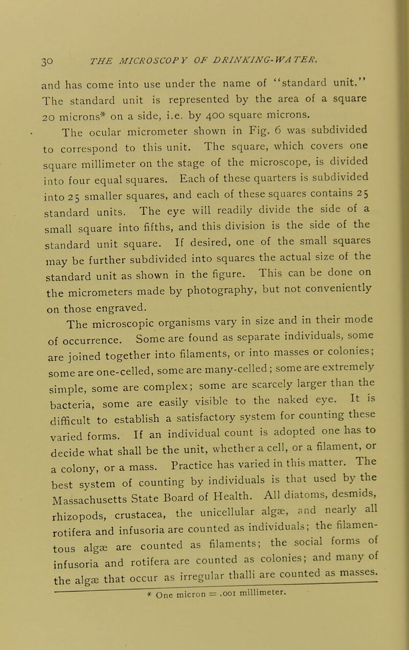 and has come into use under the name of standard unit. The standard unit is represented by the area of a square 20 microns* on a side, i.e. by 400 square microns. The ocular micrometer shown in Fig. 6 was subdivided to correspond to this unit. The square, which covers one square millimeter on the stage of the microscope, is divided into four equal squares. Each of these quarters is subdivided into 25 smaller squares, and each of these squares contains 25 standard units. The eye will readily divide the side of a small square into fifths, and this division is the side of the standard unit square. If desired, one of the small squares may be further subdivided into squares the actual size of the standard unit as shown in the figure. This can be done on the micrometers made by photography, but not conveniently on those engraved. The microscopic organisms vary in size and in their mode of occurrence. Some are found as separate individuals, some are joined together into filaments, or into masses or colonies; some are one-celled, some are many-celled; some are extremely simple, some are complex; some are scarcely larger than the bacteria, some are easily visible to the naked eye. It is difficult to establish a satisfactory system for counting these varied forms. If an individual count is adopted one has to decide what shall be the unit, whether a cell, or a filament, or a colony, or a mass. Practice has varied in this matter. The best system of counting by individuals is that used by the Massachusetts State Board of Health. All diatoms, desmids, rhizopods, Crustacea, the unicellular algae, and nearly all rotifera and infusoria are counted as individuals; the filamen- tous algae are counted as filaments; the social forms of infusoria and rotifera are counted as colonies; and many of the algae that occur as irregular thalli are counted as masses. * One micron = .001 millimeter.