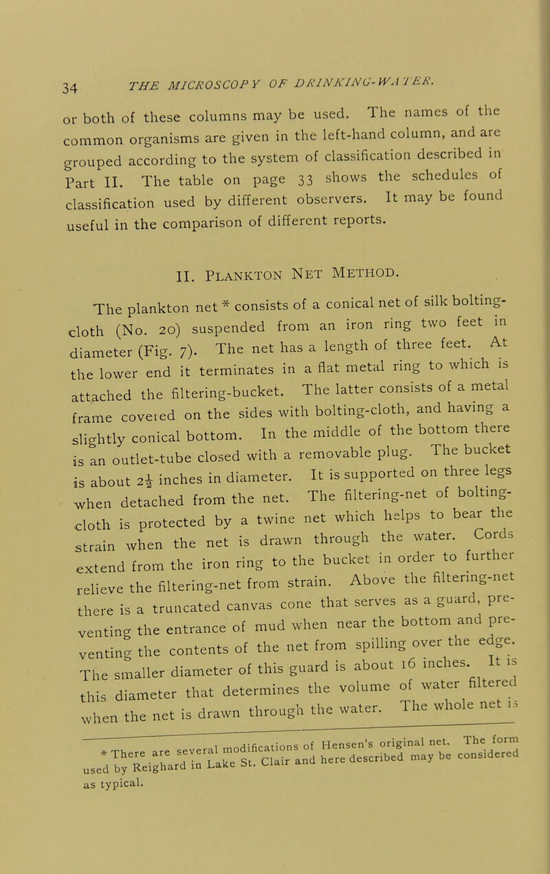 or both of these columns may be used. The names of the common organisms are given in the left-hand column, and are grouped according to the system of classification described in Part II. The table on page 33 shows the schedules of classification used by different observers. It may be found useful in the comparison of different reports. II. Plankton Net Method. The plankton net * consists of a conical net of silk bolting- cloth (No. 20) suspended from an iron ring two feet in diameter (Fig. ?)• The net has a len-th °f thrCe feCt' At the lower end it terminates in a flat metal ring to which is attached the filtering-bucket. The latter consists of a metal frame covered on the sides with bolting-cloth, and having a slightly conical bottom. In the middle of the bottom there is an outlet-tube closed with a removable plug. The bucket is about 2* inches in diameter. It is supported on three legs when detached from the net. The filtering-net of bolting- cloth is protected by a twine net which helps to bear the strain when the net is drawn through the water. Cords extend from the iron ring to the bucket in order to further relieve the filtering-net from strain. Above the filtering-net there is a truncated canvas cone that serves as a guard, pre- venting the entrance of mud when near the bottom and pre- venting the contents of the net from spilling over the edge. The smaller diameter of this guard is about 16 inches. It is this diameter that determines the volume of water filtered when the net is drawn through the water. The whole net as typical.