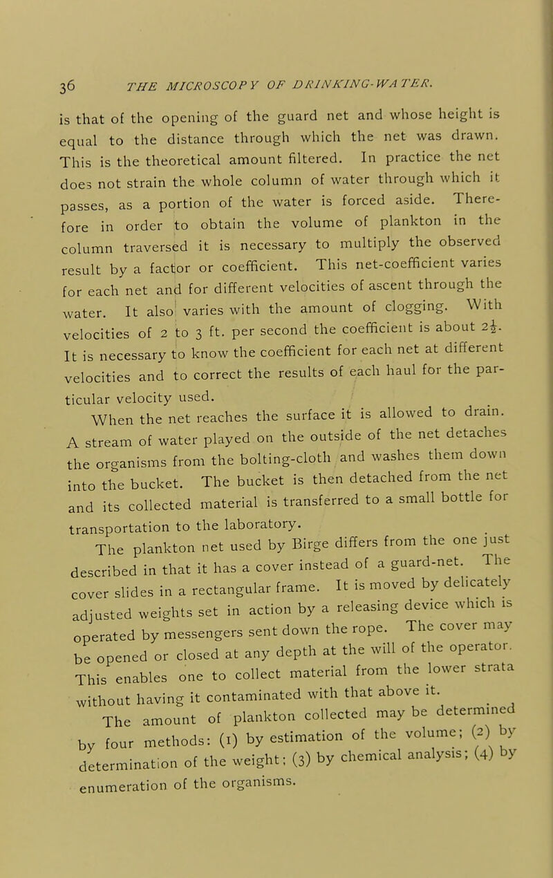 is that of the opening of the guard net and whose height is equal to the distance through which the net was drawn. This is the theoretical amount filtered. In practice the net does not strain the whole column of water through which it passes, as a portion of the water is forced aside. There- fore in order to obtain the volume of plankton in the column traversed it is necessary to multiply the observed result by a factor or coefficient. This net-coefficient varies for each net and for different velocities of ascent through the water. It also1 varies with the amount of clogging. With velocities of 2 to 3 ft. per second the coefficient is about 2\. It is necessary to know the coefficient for each net at different velocities and to correct the results of each haul for the par- ticular velocity used. When the net reaches the surface it is allowed to drain. A stream of water played on the outside of the net detaches the organisms from the bolting-cloth and washes them down into the bucket. The bucket is then detached from the net and its collected material is transferred to a small bottle for transportation to the laboratory. The plankton net used by Birge differs from the one just described in that it has a cover instead of a guard-net. The cover slides in a rectangular frame. It is moved by dehcately adjusted weights set in action by a releasing device which is operated by messengers sent down the rope. The cover may be opened or closed at any depth at the will of the operator. This enables one to collect material from the lower strata without having it contaminated with that above it. _ The amount of plankton collected may be determined by four methods: (1) by estimation of the volume; (2) by determination of the weight; (3) by chemical analysis; (4) by enumeration of the organisms.