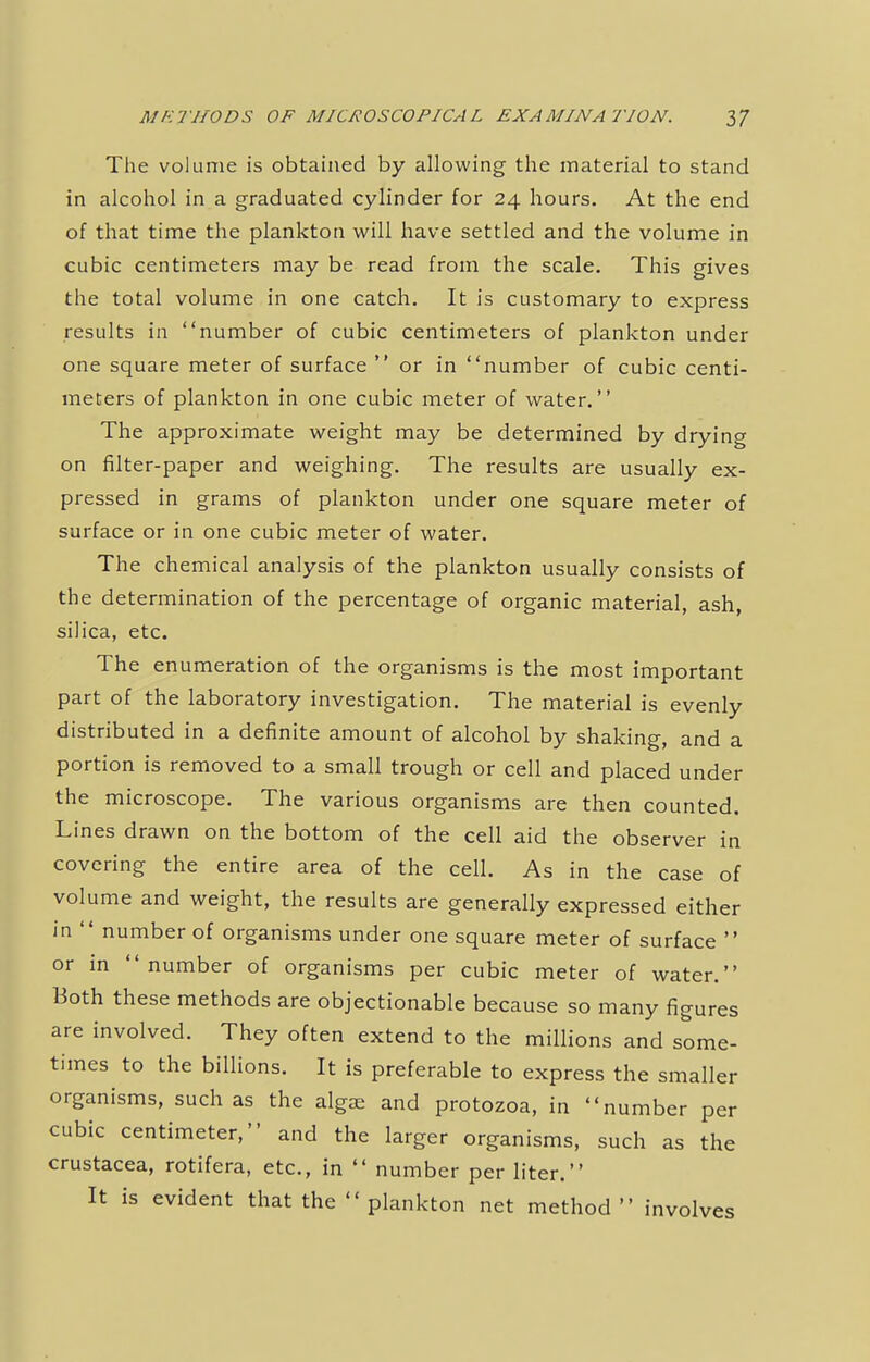 The volume is obtained by allowing the material to stand in alcohol in a graduated cylinder for 24 hours. At the end of that time the plankton will have settled and the volume in cubic centimeters may be read from the scale. This gives the total volume in one catch. It is customary to express results in number of cubic centimeters of plankton under one square meter of surface  or in number of cubic centi- meters of plankton in one cubic meter of water. The approximate weight may be determined by drying on filter-paper and weighing. The results are usually ex- pressed in grams of plankton under one square meter of surface or in one cubic meter of water. The chemical analysis of the plankton usually consists of the determination of the percentage of organic material, ash, silica, etc. The enumeration of the organisms is the most important part of the laboratory investigation. The material is evenly distributed in a definite amount of alcohol by shaking, and a portion is removed to a small trough or cell and placed under the microscope. The various organisms are then counted. Lines drawn on the bottom of the cell aid the observer in covering the entire area of the cell. As in the case of volume and weight, the results are generally expressed either in  number of organisms under one square meter of surface  or in number of organisms per cubic meter of water. Both these methods are objectionable because so many figures are involved. They often extend to the millions and some- times to the billions. It is preferable to express the smaller organisms, such as the algae and protozoa, in number per cubic centimeter, and the larger organisms, such as the Crustacea, rotifera, etc., in  number per liter. It is evident that the  plankton net method involves