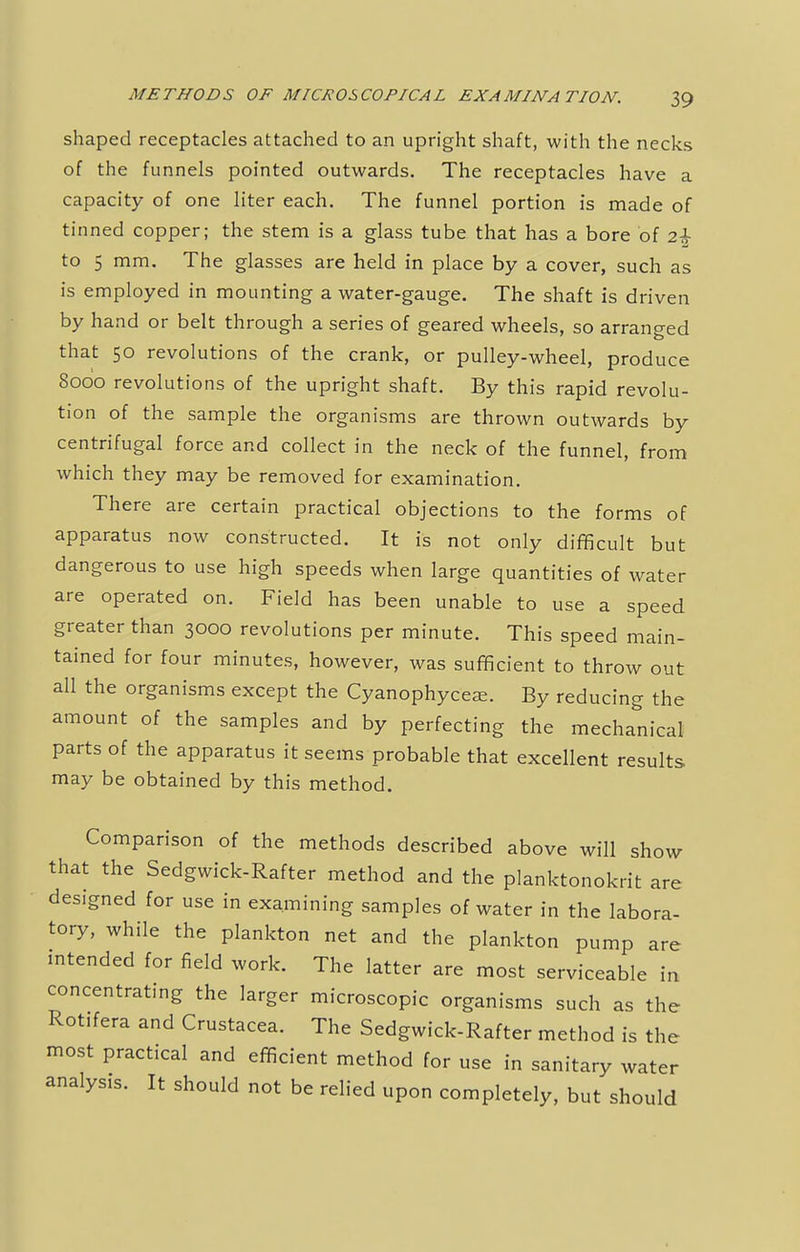 shaped receptacles attached to an upright shaft, with the necks of the funnels pointed outwards. The receptacles have a capacity of one liter each. The funnel portion is made of tinned copper; the stem is a glass tube that has a bore of 2£ to 5 mm. The glasses are held in place by a cover, such as is employed in mounting a water-gauge. The shaft is driven by hand or belt through a series of geared wheels, so arranged that 50 revolutions of the crank, or pulley-wheel, produce 8000 revolutions of the upright shaft. By this rapid revolu- tion of the sample the organisms are thrown outwards by centrifugal force and collect in the neck of the funnel, from which they may be removed for examination. There are certain practical objections to the forms of apparatus now constructed. It is not only difficult but dangerous to use high speeds when large quantities of water are operated on. Field has been unable to use a speed greater than 3000 revolutions per minute. This speed main- tained for four minutes, however, was sufficient to throw out all the organisms except the Cyanophyceee. By reducing the amount of the samples and by perfecting the mechanical parts of the apparatus it seems probable that excellent results may be obtained by this method. Comparison of the methods described above will show that the Sedgwick-Rafter method and the planktonokrit are designed for use in examining samples of water in the labora- tory, while the plankton net and the plankton pump are intended for field work. The latter are most serviceable in concentrating the larger microscopic organisms such as the Rottfera and Crustacea. The Sedgwick-Rafter method is the most practical and efficient method for use in sanitary water analysis. It should not be relied upon completely, but should