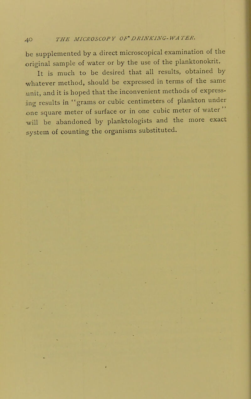 be supplemented by a direct microscopical examination of the original sample of water or by the use of the planktonokrit. It is much to be desired that all results, obtained by whatever method, should be expressed in terms of the same unit, and it is hoped that the inconvenient methods of express- ing results in grams or cubic centimeters of plankton under one square meter of surface or in one cubic meter of water ' will be abandoned by planktologists and the more exact system of counting the organisms substituted.