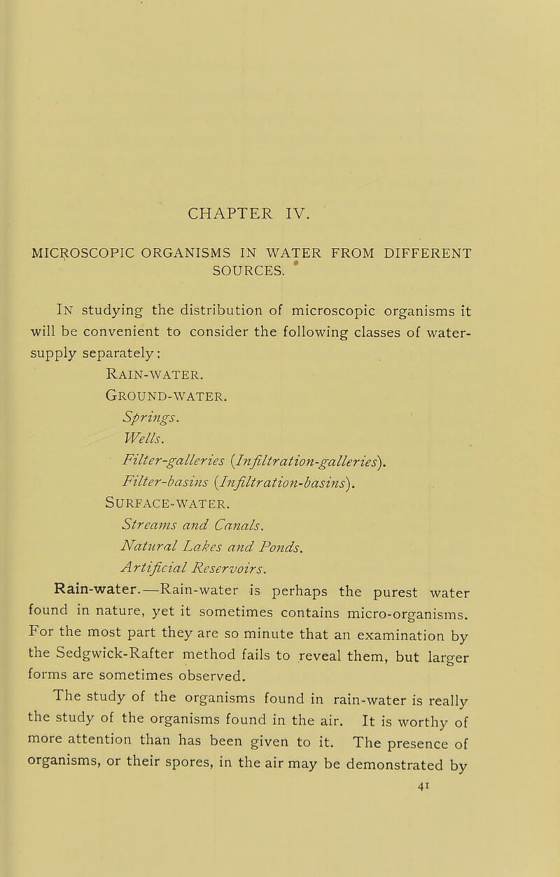 CHAPTER IV. MICROSCOPIC ORGANISMS IN WATER FROM DIFFERENT SOURCES. In studying the distribution of microscopic organisms it will be convenient to consider the following classes of water- supply separately: Rain-water. Ground-water. Springs. Wells. Filter-galleries {Infiltration-galleries). Filter-basins {Infiltration-basins). Surface-water. Streams and Canals. Natural Lakes and Ponds. Artificial Reservoirs. Rain-water.—Rain-water is perhaps the purest water found in nature, yet it sometimes contains micro-organisms. For the most part they are so minute that an examination by the Sedgwick-Rafter method fails to reveal them, but larger forms are sometimes observed. The study of the organisms found in rain-water is really the study of the organisms found in the air. It is worthy of more attention than has been given to it. The presence of organisms, or their spores, in the air may be demonstrated by