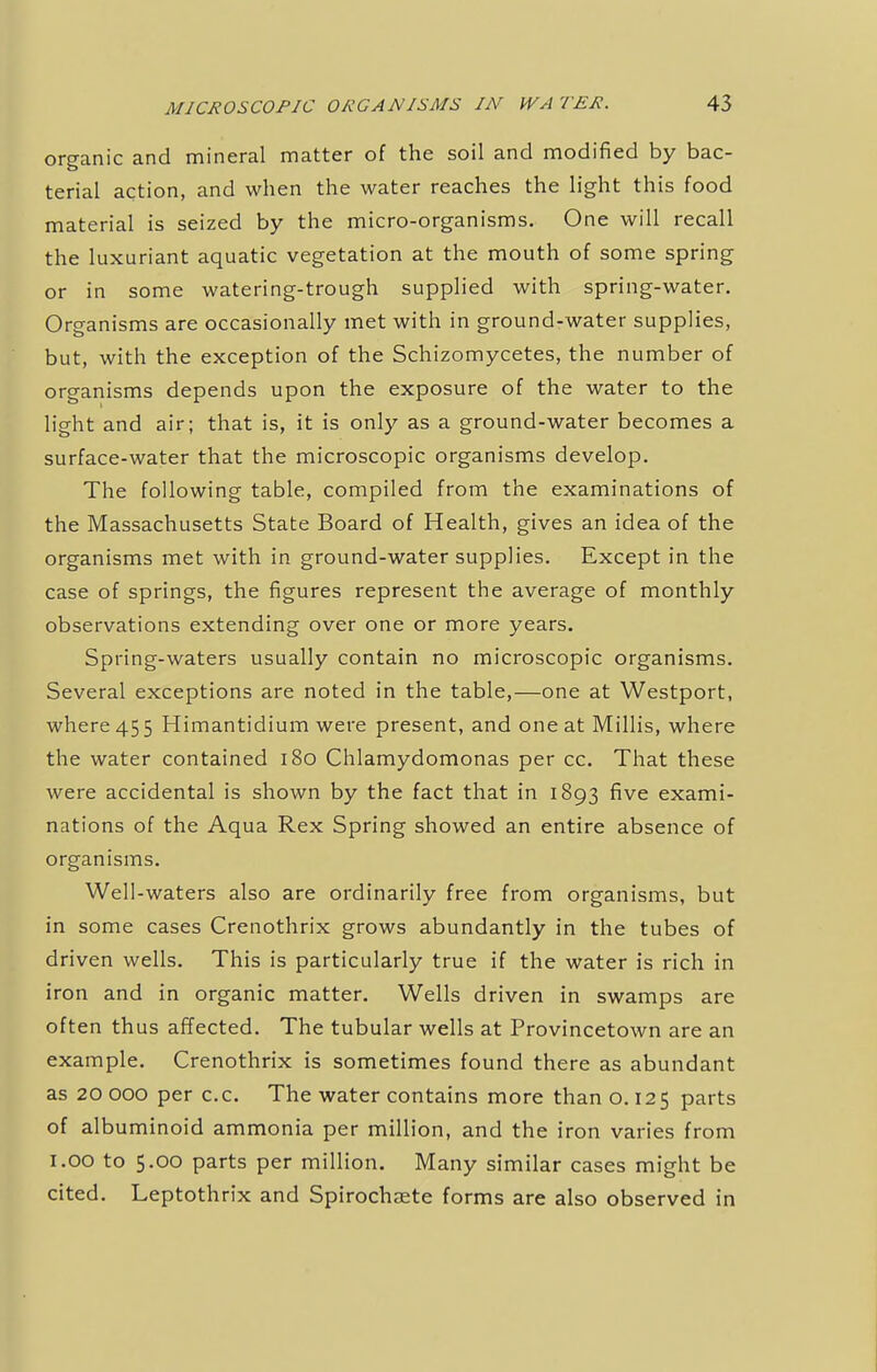 organic and mineral matter of the soil and modified by bac- terial action, and when the water reaches the light this food material is seized by the micro-organisms. One will recall the luxuriant aquatic vegetation at the mouth of some spring or in some watering-trough supplied with spring-water. Organisms are occasionally met with in ground-water supplies, but, with the exception of the Schizomycetes, the number of organisms depends upon the exposure of the water to the light and air; that is, it is only as a ground-water becomes a surface-water that the microscopic organisms develop. The following table, compiled from the examinations of the Massachusetts State Board of Health, gives an idea of the organisms met with in ground-water supplies. Except in the case of springs, the figures represent the average of monthly observations extending over one or more years. Spring-waters usually contain no microscopic organisms. Several exceptions are noted in the table,—one at Westport, where 45 5 Himantidium were present, and one at Millis, where the water contained 180 Chlamydomonas per cc. That these were accidental is shown by the fact that in 1893 five exami- nations of the Aqua Rex Spring showed an entire absence of organisms. Well-waters also are ordinarily free from organisms, but in some cases Crenothrix grows abundantly in the tubes of driven wells. This is particularly true if the water is rich in iron and in organic matter. Wells driven in swamps are often thus affected. The tubular wells at Provincetown are an example. Crenothrix is sometimes found there as abundant as 20 000 per cc. The water contains more than o. 125 parts of albuminoid ammonia per million, and the iron varies from 1.00 to 5.00 parts per million. Many similar cases might be cited. Leptothrix and Spirochete forms are also observed in