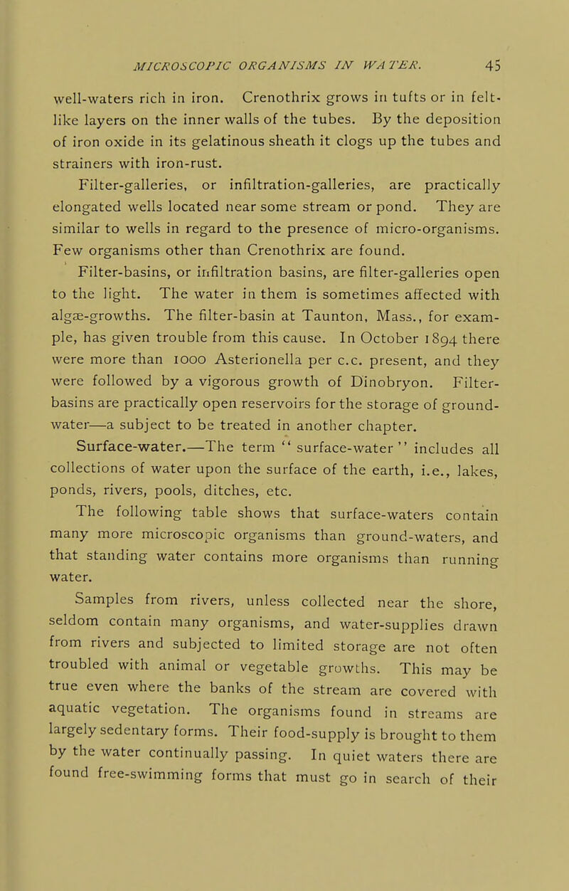 well-waters rich in iron. Crenothrix grows in tufts or in felt- like layers on the inner walls of the tubes. By the deposition of iron oxide in its gelatinous sheath it clogs up the tubes and strainers with iron-rust. Filter-galleries, or infiltration-galleries, are practically elongated wells located near some stream or pond. They are similar to wells in regard to the presence of micro-organisms. Few organisms other than Crenothrix are found. Filter-basins, or infiltration basins, are filter-galleries open to the light. The water in them is sometimes affected with algse-growths. The filter-basin at Taunton, Mass., for exam- ple, has given trouble from this cause. In October 1894 there were more than 1000 Asterionella per c.c. present, and they were followed by a vigorous growth of Dinobryon. Filter- basins are practically open reservoirs for the storage of ground- water—a subject to be treated in another chapter. Surface-water.—The term  surface-water includes all collections of water upon the surface of the earth, i.e., lakes, ponds, rivers, pools, ditches, etc. The following table shows that surface-waters contain many more microscopic organisms than ground-waters, and that standing water contains more organisms than running water. Samples from rivers, unless collected near the shore, seldom contain many organisms, and water-supplies drawn from rivers and subjected to limited storage are not often troubled with animal or vegetable growths. This may be true even where the banks of the stream are covered with aquatic vegetation. The organisms found in streams are largely sedentary forms. Their food-supply is brought to them by the water continually passing. In quiet waters there are found free-swimming forms that must go in search of their