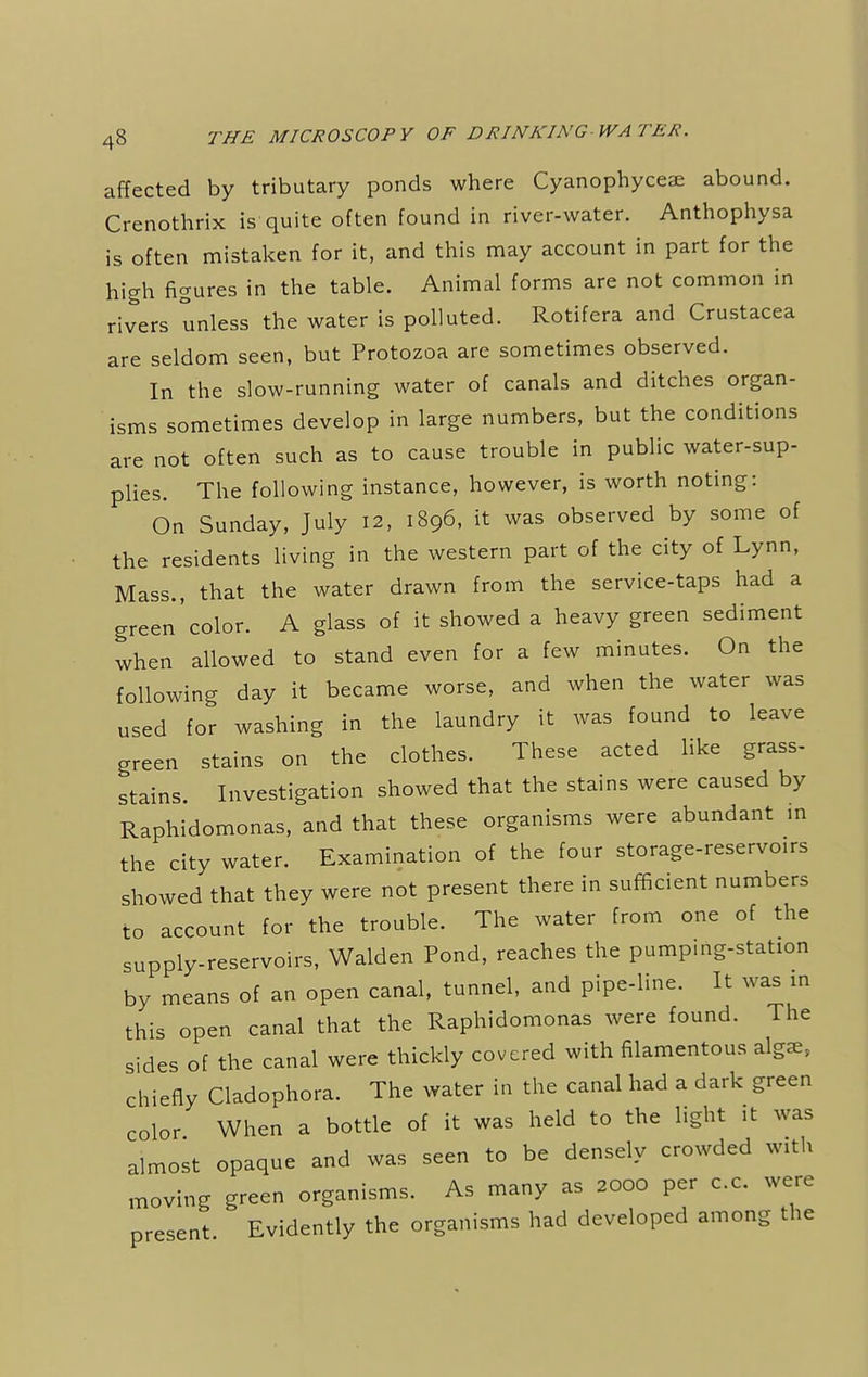 affected by tributary ponds where Cyanophyceae abound. Crenothrix is quite often found in river-water. Anthophysa is often mistaken for it, and this may account in part for the high figures in the table. Animal forms are not common in rivers unless the water is polluted. Rotifera and Crustacea are seldom seen, but Protozoa are sometimes observed. In the slow-running water of canals and ditches organ- isms sometimes develop in large numbers, but the conditions are not often such as to cause trouble in public water-sup- plies. The following instance, however, is worth noting: On Sunday, July 12, 1896, it was observed by some of the residents living in the western part of the city of Lynn, Mass., that the water drawn from the service-taps had a green'color. A glass of it showed a heavy green sediment when allowed to stand even for a few minutes. On the following day it became worse, and when the water was used for washing in the laundry it was found to leave green stains on the clothes. These acted like grass- stains. Investigation showed that the stains were caused by Raphidomonas, and that these organisms were abundant in the city water. Examination of the four storage-reservoirs showed that they were not present there in sufficient numbers to account for the trouble. The water from one of the supply-reservoirs, Walden Pond, reaches the pumping-staUon by means of an open canal, tunnel, and pipe-line. It was in this open canal that the Raphidomonas were found. The sides of the canal were thickly covered with filamentous alga., chiefly Cladophora. The water in the canal had a dark green color When a bottle of it was held to the light it was almost opaque and was seen to be densely crowded with moving green organisms. As many as 2000 per c.c. were present Evidently the organisms had developed among the