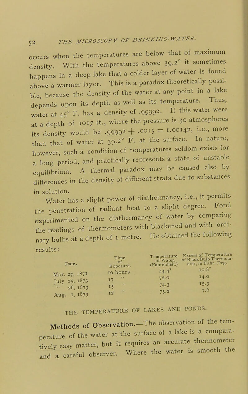 occurs when the temperatures are below that of maximum density With the temperatures above 39-2° it sometimes happens in a deep lake that a colder layer of water is found above a warmer layer. This is a paradox theoretically possi- ble because the density of the water at any point in a lake depends upon its depth as well as its temperature. Thus, water at 45° F. has a density of -99992- If this water were at a depth of 1017 ft., where the pressure is 3o atmospheres its density would be .99992 + .0015 = LOOM*, ^ more than that of water at 39-2° F. at the surface. In nature, however, such a condition of temperatures seldom ex.sts for a long period, and practically represents a state of unstable equilibrium. A thermal paradox may be caused also by differences in the density of different strata due to substances in solution. Water has a slight power of diathermancy, i.e., it permits the penetration of radiant heat to a slight degree. Forel experimented on the diathermancy of water by comparing the readings of thermometers with blackened and with ordi- nary bulbs at a depth of 1 metre. He obtained the following results: Time Temperature Excess of Temperature T'7e of Water. of Black BuJb Thermom- Date- Exposure. (Fahrenheit.) eter, m Fahr. Deg. 10.s Mar. 27, 1871 July 25, i873  26, 1873 r5 Aug. 1, 1873 12 10 hours 44-4 72.0 74-3 75.2 7-6 72.0 I4-Q 74-3 *5-3 THE TEMPERATURE OF LAKES AND PONDS. Methods of Observation.-The observation of the tem- perature of the water at the surface of a lake is a compara- tively easy matter, but it requires an accurate thermometer and a careful observer. Where the water is smooth the