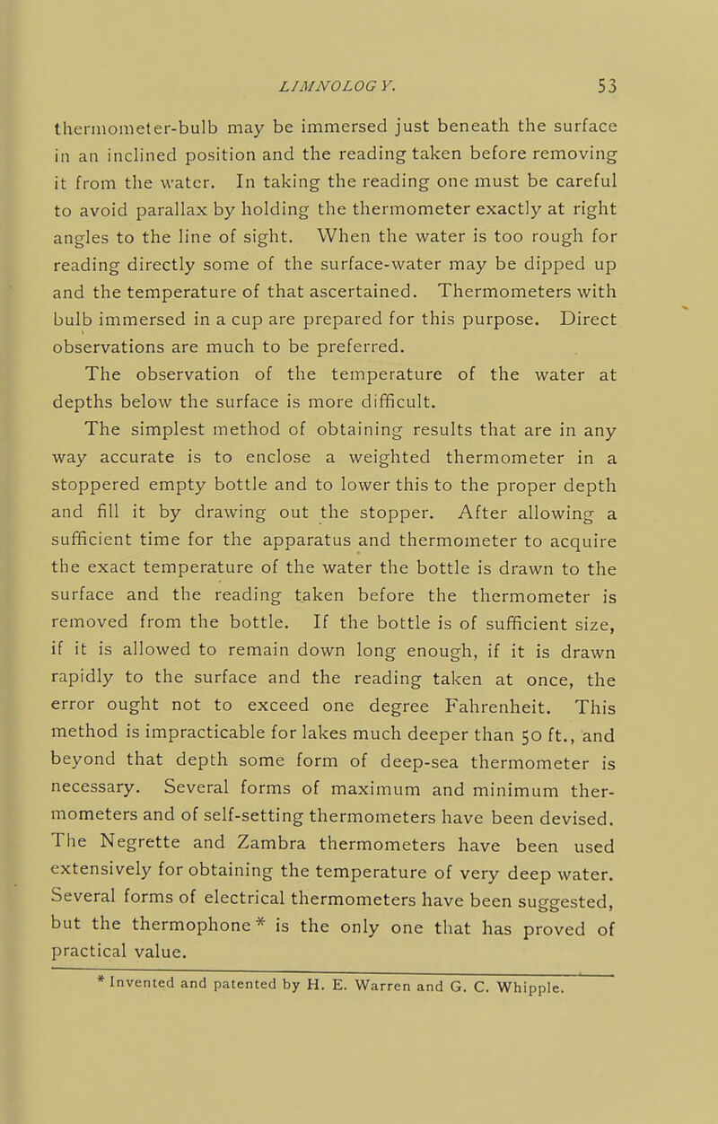 thermometer-bulb may be immersed just beneath the surface in an inclined position and the reading taken before removing it from the water. In taking the reading one must be careful to avoid parallax by holding the thermometer exactly at right angles to the line of sight. When the water is too rough for reading directly some of the surface-water may be dipped up and the temperature of that ascertained. Thermometers with bulb immersed in a cup are prepared for this purpose. Direct observations are much to be preferred. The observation of the temperature of the water at depths below the surface is more difficult. The simplest method of obtaining results that are in any way accurate is to enclose a weighted thermometer in a stoppered empty bottle and to lower this to the proper depth and fill it by drawing out the stopper. After allowing a sufficient time for the apparatus and thermometer to acquire the exact temperature of the water the bottle is drawn to the surface and the reading taken before the thermometer is removed from the bottle. If the bottle is of sufficient size, if it is allowed to remain down long enough, if it is drawn rapidly to the surface and the reading taken at once, the error ought not to exceed one degree Fahrenheit. This method is impracticable for lakes much deeper than 50 ft., and beyond that depth some form of deep-sea thermometer is necessary. Several forms of maximum and minimum ther- mometers and of self-setting thermometers have been devised. The Negrette and Zambra thermometers have been used extensively for obtaining the temperature of very deep water. Several forms of electrical thermometers have been sup-p-ested. but the thermophone* is the only one that has proved of practical value. * Invented and patented by H. E. Warren and G. C. Whipple.