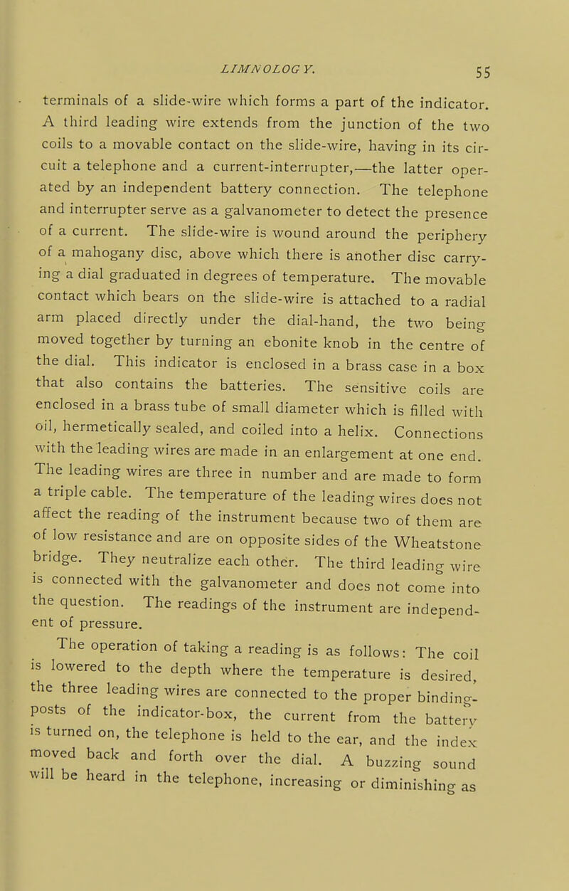terminals of a slide-wire which forms a part of the indicator. A third leading wire extends from the junction of the two coils to a movable contact on the slide-wire, having in its cir- cuit a telephone and a current-interrupter,—the latter oper- ated by an independent battery connection. The telephone and interrupter serve as a galvanometer to detect the presence of a current. The slide-wire is wound around the periphery of a mahogany disc, above which there is another disc carry- ing a dial graduated in degrees of temperature. The movable contact which bears on the slide-wire is attached to a radial arm placed directly under the dial-hand, the two being moved together by turning an ebonite knob in the centre of the dial. This indicator is enclosed in a brass case in a box that also contains the batteries. The sensitive coils are enclosed in a brass tube of small diameter which is filled with oil, hermetically sealed, and coiled into a helix. Connections with the leading wires are made in an enlargement at one end. The leading wires are three in number and are made to form a triple cable. The temperature of the leading wires does not affect the reading of the instrument because two of them are of low resistance and are on opposite sides of the Wheatstone bridge. They neutralize each other. The third leading wire is connected with the galvanometer and does not come into the question. The readings of the instrument are independ- ent of pressure. The operation of taking a reading is as follows: The coil is lowered to the depth where the temperature is desired, the three leading wires are connected to the proper binding posts of the indicator-box, the current from the batte,y is turned on, the telephone is held to the ear, and the index moved back and forth over the dial. A buzzing sound Will be heard in the telephone, increasing or diminishing as