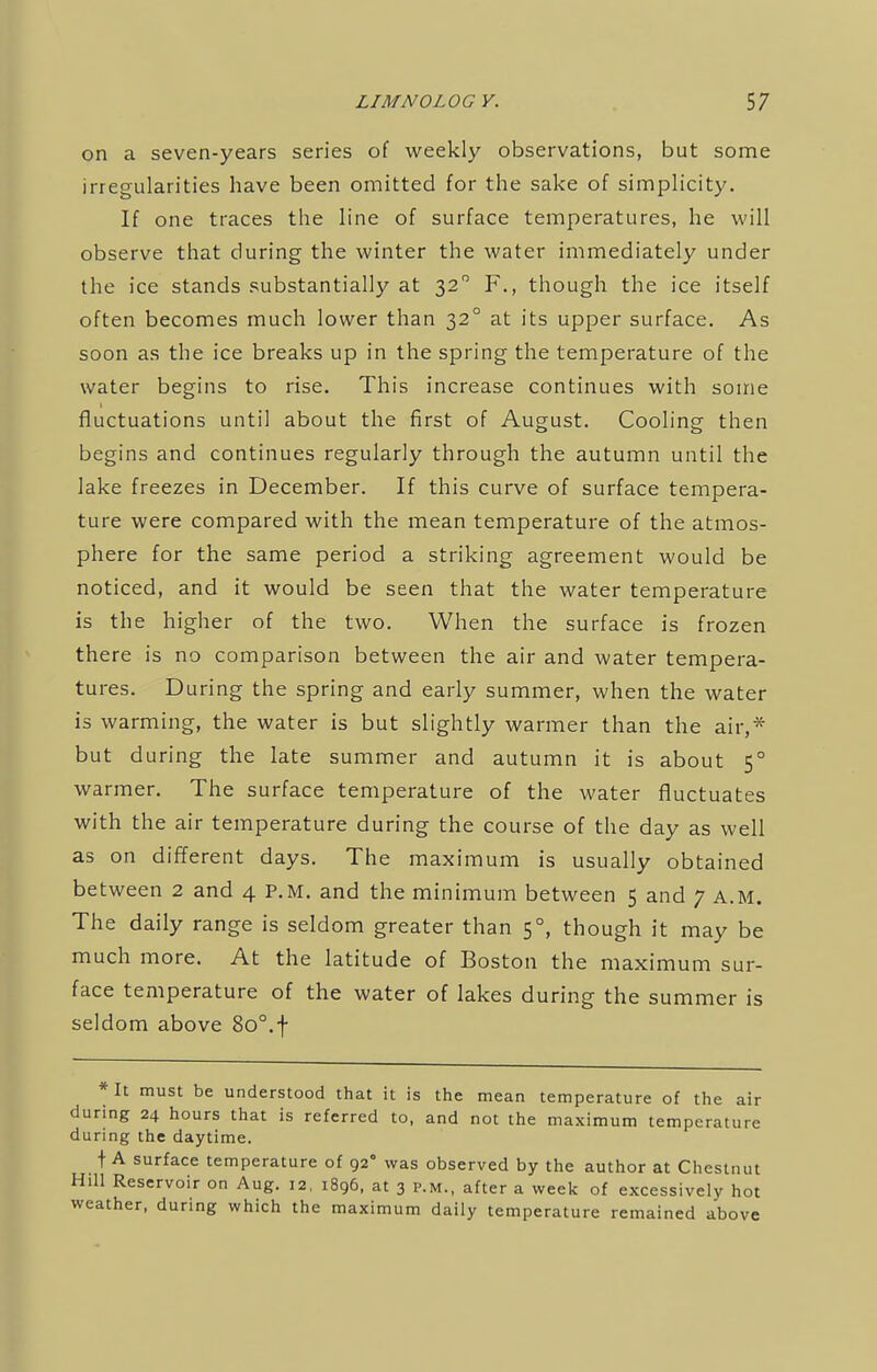 on a seven-years series of weekly observations, but some irregularities have been omitted for the sake of simplicity. If one traces the line of surface temperatures, he will observe that during the winter the water immediately under the ice stands substantially at 320 F., though the ice itself often becomes much lower than 320 at its upper surface. As soon as the ice breaks up in the spring the temperature of the water begins to rise. This increase continues with some fluctuations until about the first of August. Cooling then begins and continues regularly through the autumn until the lake freezes in December. If this curve of surface tempera- ture were compared with the mean temperature of the atmos- phere for the same period a striking agreement would be noticed, and it would be seen that the water temperature is the higher of the two. When the surface is frozen there is no comparison between the air and water tempera- tures. During the spring and early summer, when the water is warming, the water is but slightly warmer than the air,* but during the late summer and autumn it is about 50 warmer. The surface temperature of the water fluctuates with the air temperature during the course of the day as well as on different days. The maximum is usually obtained between 2 and 4 P.M. and the minimum between 5 and 7 A.M. The daily range is seldom greater than 50, though it may be much more. At the latitude of Boston the maximum sur- face temperature of the water of lakes during the summer is seldom above 8o°.f * It must be understood that it is during 24 hours that is referred to, during the daytime. t A surface temperature of 92° was Hill Reservoir on Aug. 12, 1896, at 3 p weather, during which the maximum the mean temperature of the air and not the maximum temperature observed by the author at Chestnut .M., after a week of excessively hot daily temperature remained above