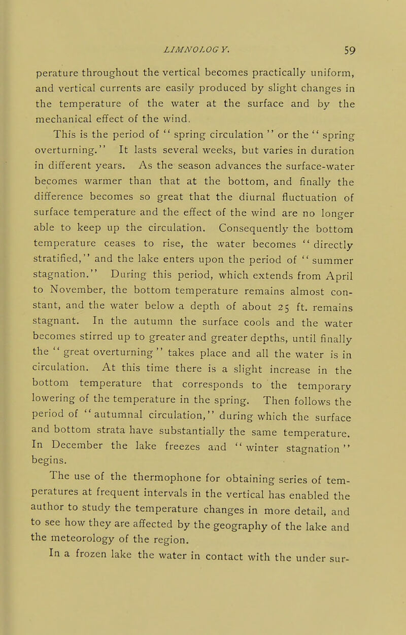 perature throughout the vertical becomes practically uniform, and vertical currents are easily produced by slight changes in the temperature of the water at the surface and by the mechanical effect of the wind. This is the period of  spring circulation  or the  spring overturning. It lasts several weeks, but varies in duration in different years. As the season advances the surface-water becomes warmer than that at the bottom, and finally the difference becomes so great that the diurnal fluctuation of surface temperature and the effect of the wind are no longer able to keep up the circulation. Consequently the bottom temperature ceases to rise, the water becomes  directly stratified, and the lake enters upon the period of  summer stagnation. During this period, which extends from April to November, the bottom temperature remains almost con- stant, and the water below a depth of about 25 ft. remains stagnant. In the autumn the surface cools and the water becomes stirred up to greater and greater depths, until finally the  great overturning  takes place and all the water is in circulation. At this time there is a slight increase in the bottom temperature that corresponds to the temporary lowering of the temperature in the spring. Then follows the period of autumnal circulation, during which the surface and bottom strata have substantially the same temperature. In December the lake freezes and winter stagnation begins. The use of the thermophone for obtaining series of tem- peratures at frequent intervals in the vertical has enabled the author to study the temperature changes in more detail, and to see how they are affected by the geography of the lake and the meteorology of the region. In a frozen lake the water in contact with the under sur-