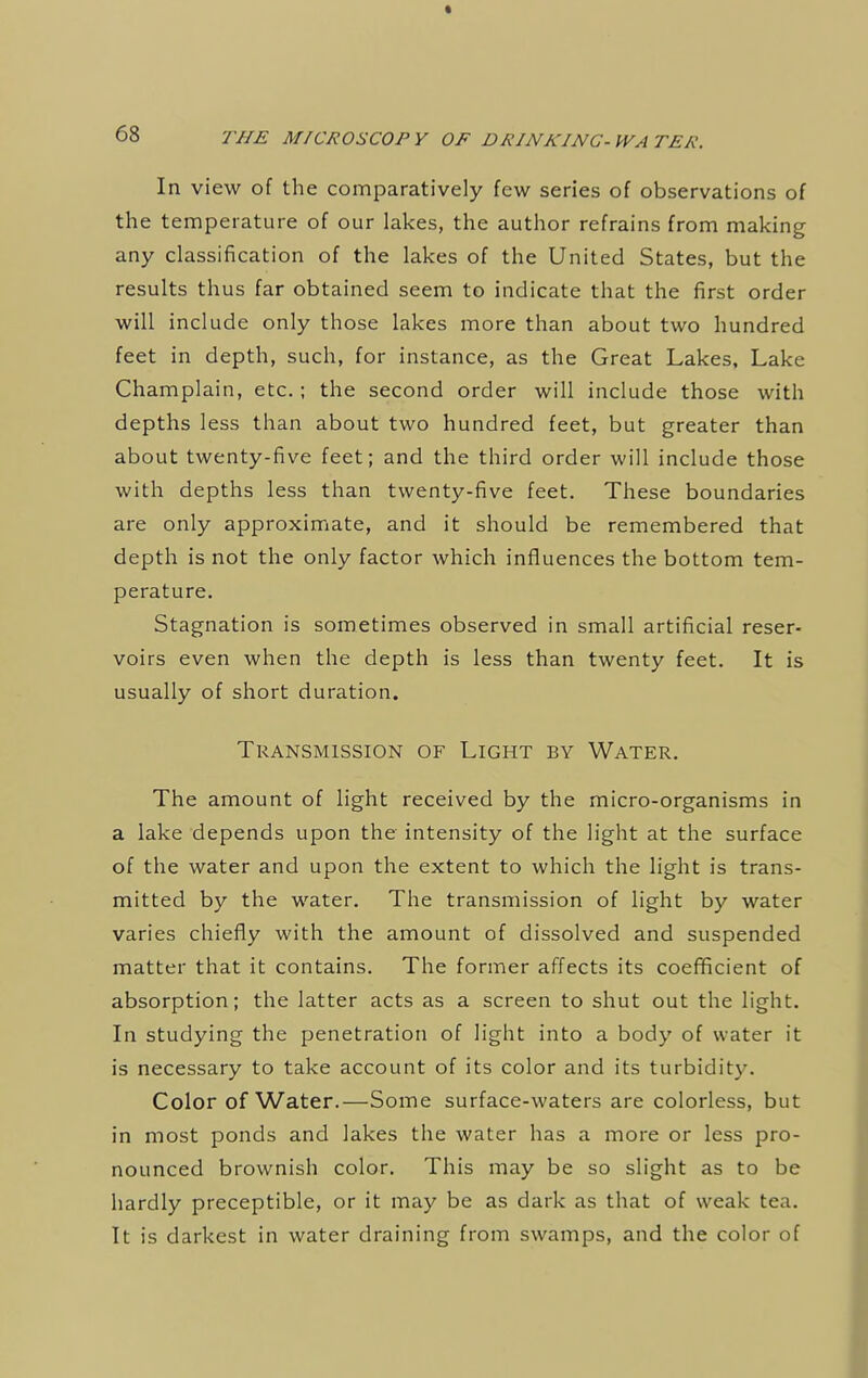 In view of the comparatively few series of observations of the temperature of our lakes, the author refrains from making any classification of the lakes of the United States, but the results thus far obtained seem to indicate that the first order will include only those lakes more than about two hundred feet in depth, such, for instance, as the Great Lakes, Lake Champlain, etc.; the second order will include those with depths less than about two hundred feet, but greater than about twenty-five feet; and the third order will include those with depths less than twenty-five feet. These boundaries are only approximate, and it should be remembered that depth is not the only factor which influences the bottom tem- perature. Stagnation is sometimes observed in small artificial reser- voirs even when the depth is less than twenty feet. It is usually of short duration. Transmission of Light by Water. The amount of light received by the micro-organisms in a lake depends upon the intensity of the light at the surface of the water and upon the extent to which the light is trans- mitted by the water. The transmission of light by water varies chiefly with the amount of dissolved and suspended matter that it contains. The former affects its coefficient of absorption; the latter acts as a screen to shut out the light. In studying the penetration of light into a body of water it is necessary to take account of its color and its turbidity. Color of Water.—Some surface-waters are colorless, but in most ponds and lakes the water has a more or less pro- nounced brownish color. This may be so slight as to be hardly preceptible, or it may be as dark as that of weak tea. It is darkest in water draining from swamps, and the color of