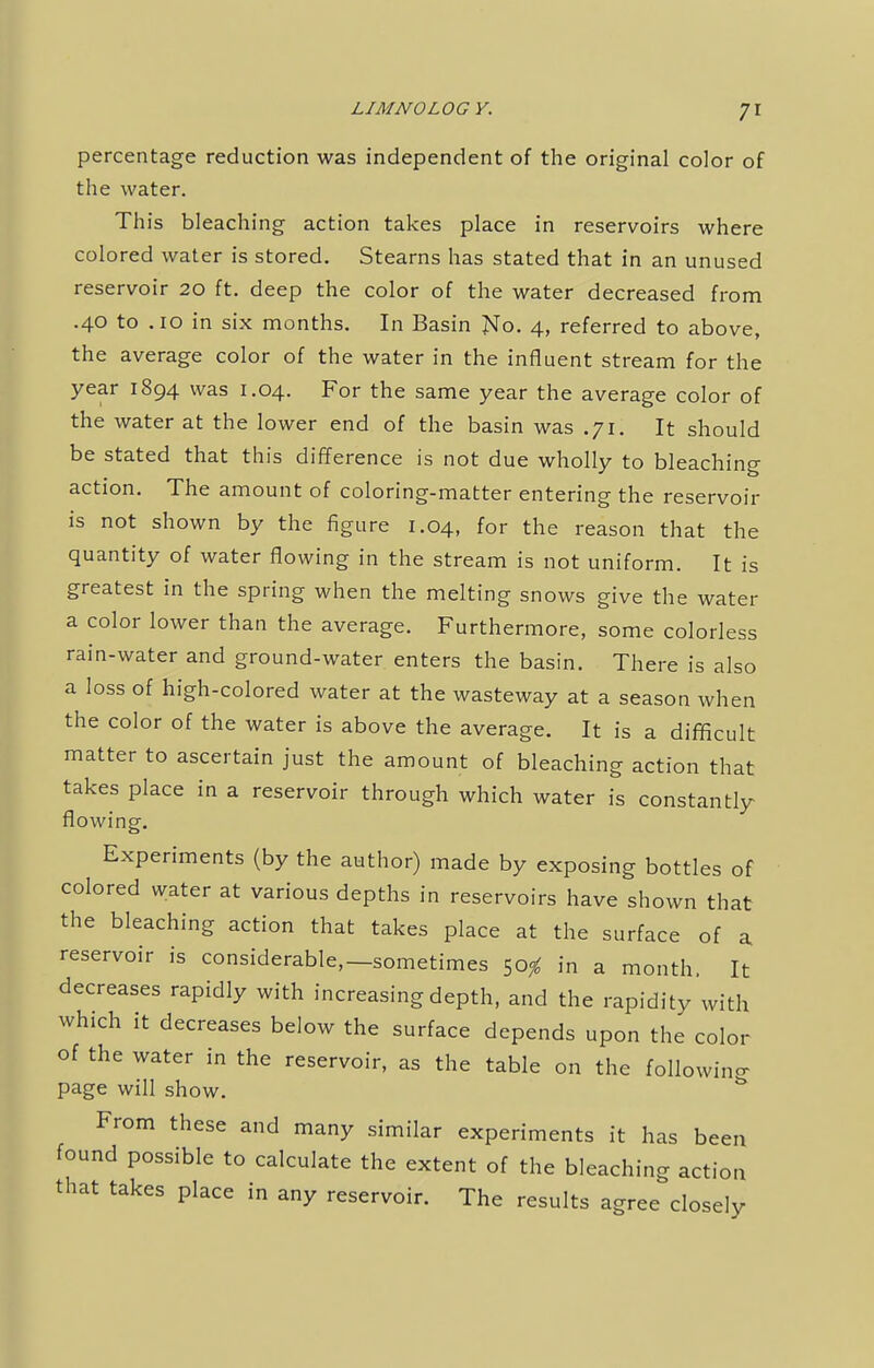 percentage reduction was independent of the original color of the water. This bleaching action takes place in reservoirs where colored water is stored. Stearns has stated that in an unused reservoir 20 ft. deep the color of the water decreased from .40 to .10 in six months. In Basin No. 4, referred to above, the average color of the water in the influent stream for the year 1894 was 1.04. For the same year the average color of the water at the lower end of the basin was .71. It should be stated that this difference is not due wholly to bleaching action. The amount of coloring-matter entering the reservoir is not shown by the figure 1.04, for the reason that the quantity of water flowing in the stream is not uniform. It is greatest in the spring when the melting snows give the water a color lower than the average. Furthermore, some colorless rain-water and ground-water enters the basin. There is also a loss of high-colored water at the wasteway at a season when the color of the water is above the average. It is a difficult matter to ascertain just the amount of bleaching action that takes place in a reservoir through which water is constantly flowing. Experiments (by the author) made by exposing bottles of colored water at various depths in reservoirs have shown that the bleaching action that takes place at the surface of a reservoir is considerable,—sometimes 50^ in a month. It decreases rapidly with increasing depth, and the rapidity with which it decreases below the surface depends upon the color of the water in the reservoir, as the table on the following page will show. From these and many similar experiments it has been found possible to calculate the extent of the bleaching action that takes place in any reservoir. The results agree closely