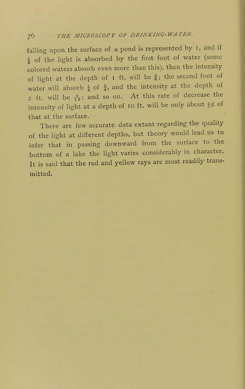 falling upon the surface of a pond is represented by I, and if £ of the light is absorbed by the first foot of water (some colored waters absorb even more than this), then the intensity of light at the depth of I ft. will be f; the second foot of water will absorb \ of f, and the intensity at the depth of 2 ft. will be TV, and so on. At this rate of decrease the intensity of light at a depth of 10 ft. will be only about 5$ of that at the surface. There are few accurate data extant regarding the quality of the light at different depths, but theory would lead us to infer that in passing downward from the surface to the bottom of a lake the light varies considerably in character. It is said that the red and yellow rays are most readily trans- mitted.