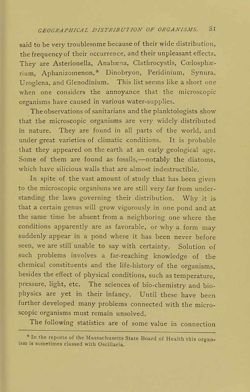 said to be very troublesome because of their wide distribution, the frequency of their occurrence, and their unpleasant effects. They are Asterionella, Anabsena, Clathrocystis, Ccelosphae- rium, Aphanizomenon,* Dinobryon, Peridinium, Synura, Uroelena, and Glenodinium. This list seems like a short one when one considers the annoyance that the microscopic organisms have caused in various water-supplies. The observations of sanitarians and the planktologists show that the microscopic organisms are very widely distributed in nature. They are found in all parts of the world, and under great varieties of climatic conditions. It is probable that they appeared on the earth at an early geological age. Some of them are found as fossils,—notably the diatoms, which have silicious walls that are almost indestructible. In spite of the vast amount of study that has been given to the microscopic organisms we are still very far from under- standing the laws governing their distribution. Why it is that a certain genus v/ill grow vigorously in one pond and at the same time be absent from a neighboring one where the conditions apparently are as favorable, or why a form may suddenly appear in a pond where it has been never before seen, we are still unable to say with certainty. Solution of such problems involves a far-reaching knowledge of the chemical constituents and the life-history of the organisms, besides the effect of physical conditions, such as temperature, pressure, light, etc. The sciences of bio-chemistry and bio- physics are yet in their infancy. Until these have been further developed many problems connected with the micro- scopic organisms must remain unsolved. The following statistics are of some value in connection * In the reports of the Massachusetts State Board of Health this organ- ism is sometimes classed with Oscillaria.