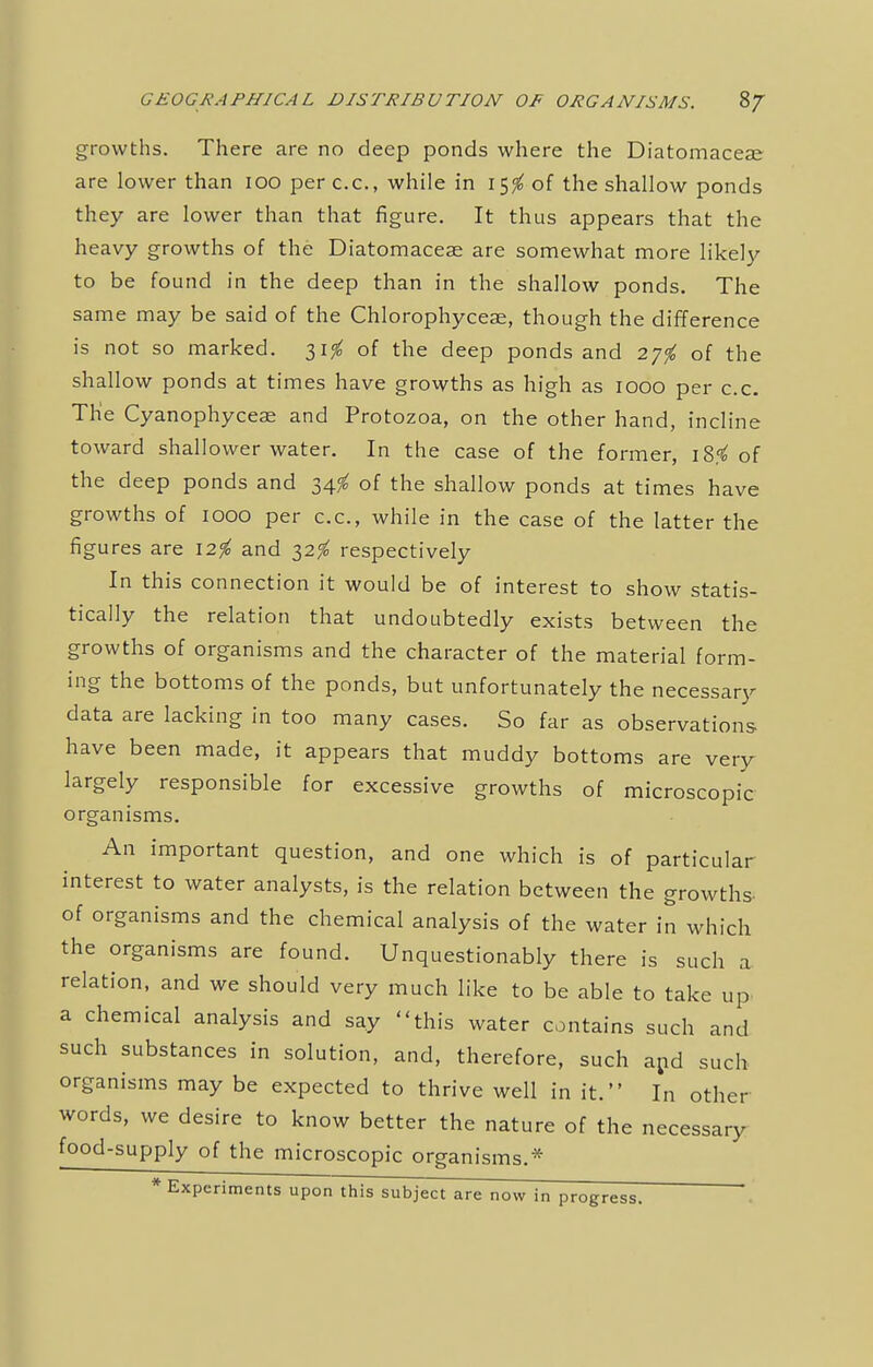 growths. There are no deep ponds where the Diatomaceae are lower than 100 perc.c, while in 15$ of the shallow ponds they are lower than that figure. It thus appears that the heavy growths of the Diatomaceae are somewhat more likely to be found in the deep than in the shallow ponds. The same may be said of the Chlorophyceae, though the difference is not so marked. 31$ of the deep ponds and 27f0 of the shallow ponds at times have growths as high as 1000 per c.c. The Cyanophycese and Protozoa, on the other hand, incline toward shallower water. In the case of the former, i8.<£ of the deep ponds and 34$ of the shallow ponds at times have growths of 1000 per c.c, while in the case of the latter the figures are 12$ and 32^ respectively In this connection it would be of interest to show statis- tically the relation that undoubtedly exists between the growths of organisms and the character of the material form- ing the bottoms of the ponds, but unfortunately the necessary data are lacking in too many cases. So far as observations- have been made, it appears that muddy bottoms are very largely responsible for excessive growths of microscopic organisms. An important question, and one which is of particular interest to water analysts, is the relation between the growths- of organisms and the chemical analysis of the water in which the organisms are found. Unquestionably there is such a relation, and we should very much like to be able to take up a chemical analysis and say this water contains such and such substances in solution, and, therefore, such and such organisms may be expected to thrive well in it. In other- words, we desire to know better the nature of the necessary food-supply of the microscopic organisms.* * Experiments upon this subject are now in progress.
