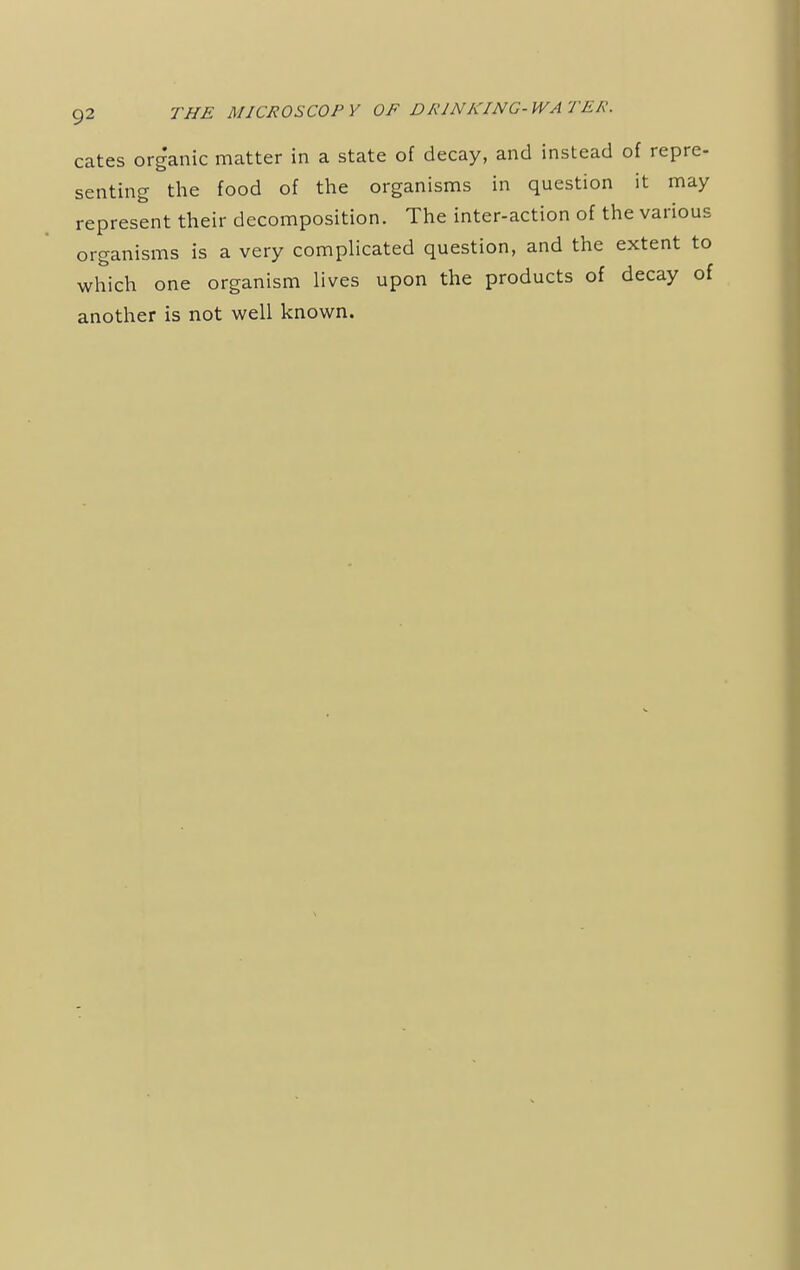 cates organic matter in a state of decay, and instead of repre- senting the food of the organisms in question it may represent their decomposition. The inter-action of the various organisms is a very complicated question, and the extent to which one organism lives upon the products of decay of