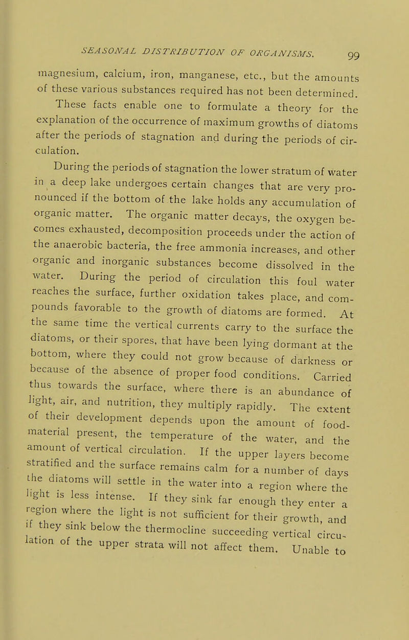 magnesium, calcium, iron, manganese, etc., but the amounts of these various substances required has not been determined. These facts enable one to formulate a theory for the explanation of the occurrence of maximum growths of diatoms after the periods of stagnation and during the periods of cir- culation. During the periods of stagnation the lower stratum of water in a deep lake undergoes certain changes that are very pro- nounced if the bottom of the lake holds any accumulation of organic matter. The organic matter decays, the oxygen be- comes exhausted, decomposition proceeds under the action of the anaerobic bacteria, the free ammonia increases, and other organic and inorganic substances become dissolved in the water. During the period of circulation this foul water reaches the surface, further oxidation takes place, and com- pounds favorable to the growth of diatoms are formed. At the same time the vertical currents carry to the surface the diatoms, or their spores, that have been lying dormant at the bottom, where they could not grow because of darkness or because of the absence of proper food conditions. Carried thus towards the surface, where there is an abundance of light, air, and nutrition, they multiply rapidly. The extent of their development depends upon the amount of food- matenal present, the temperature of the water, and the amount of vertical circulation. If the upper layers become s rat.fied and the surface remains calm for a number of days the diatoms will settle in the water into a region where the light ib less mtense. If they sink far enough they enter a region where the light is not sufficient for their growth, and f they sink below the thermocline succeeding vertical ci lation of the upper strata will not affect them. Unable circu- le to