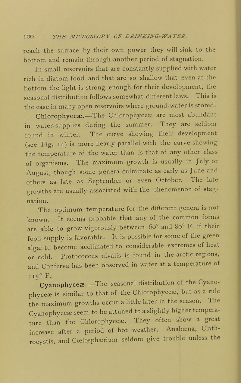 reach the surface by their own power they will sink to the bottom and remain through another period of stagnation. In small reservoirs that are constantly supplied with water rich in diatom food and that are so shallow that even at the bottom the light is strong enough for their development, the seasonal distribution follows somewhat different laws. This is the case in many open reservoirs where ground-water is stored. Chlorophyceae.—The Chlorophyceae are most abundant in water-supplies during the summer. They are seldom found in winter. The curve showing their development (see Fig. 14) is more nearly parallel with the curve showing the temperature of the water than is that of any other class of organisms. The maximum growth is usually in July or August, though some genera culminate as early as June and others as late as September or even October. The late growths are usually associated with the phenomenon of stag- nation. The optimum temperature for the different genera is not known. It seems probable that any of the common forms are able to grow vigorously between 6o° and 8o° F. if their food-supply is favorable. It is possible for some of the green algae to become acclimated to considerable extremes of heat or cold. Protococcus nivalis is found in the arctic regions, and Conferva has been observed in water at a temperature of 1150 F. Cyanophyceae.— The seasonal distribution of the Cyano- phyceae is similar to that of the Chlorophyceae, but as a rule the maximum growths occur a little later in the season. The Cyanophyceae seem to be attuned to a slightly higher tempera- ture than the Chlorophyceae. They often show a great increase after a period of hot weather. Anabaena, Clath- rocystis, and Ccelosphaerium seldom give trouble unless the
