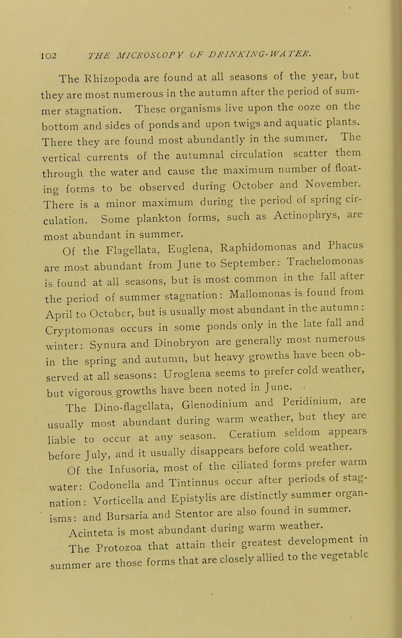 The Rhizopoda are found at all seasons of the year, but they are most numerous in the autumn after the period of sum- mer stagnation. These organisms live upon the ooze on the bottom and sides of ponds and upon twigs and aquatic plants. There they are found most abundantly in the summer. The vertical currents of the autumnal circulation scatter them through the water and cause the maximum number of float- ing forms to be observed during October and November. There is a minor maximum during the period of spring cir- culation. Some plankton forms, such as Actinophrys, are most abundant in summer. Of the Flagellata, Euglena, Raphidomonas and Phacus are most abundant from June to September: Trachelomonas is found at all seasons, but is most common in the fall after the period of summer stagnation: Mallomonas is found from April to October, but is usually most abundant in the autumn: Cryptomonas occurs in some ponds only in the late fall and winter: Synura and Dinobryon are generally most numerous in the spring and autumn, but heavy growths have been ob- served at all seasons: Uroglena seems to prefer cold weather, but vigorous growths have been noted in June. The Dino-flagellata, Glenodinium and Peridinium, are usually most abundant during warm weather, but they are liable to occur at any season. Ceratium seldom appears before July, and it usually disappears before cold weather. Of the Infusoria, most of the ciliated forms prefer warm water- Codonella and Tintinnus occur after periods of stag- nation: Vorticella and Epistylis are distinctly summer organ- isms- and Bursaria and Stentor are also found in summer. Acinteta is most abundant during warm weather. The Protozoa that attain their greatest development m summer are those forms that are closely allied to the vegetable