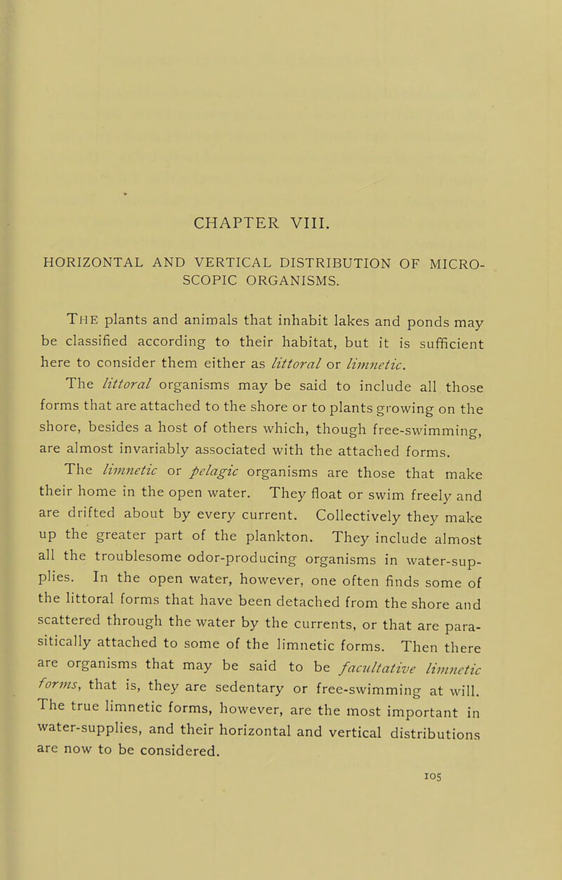 CHAPTER VIII. HORIZONTAL AND VERTICAL DISTRIBUTION OF MICRO- SCOPIC ORGANISMS. The plants and animals that inhabit lakes and ponds may be classified according to their habitat, but it is sufficient here to consider them either as littoral or limnetic. The littoral organisms may be said to include all those forms that are attached to the shore or to plants growing on the shore, besides a host of others which, though free-swimming, are almost invariably associated with the attached forms. The limnetic or pelagic organisms are those that make their home in the open water. They float or swim freely and are drifted about by every current. Collectively they make up the greater part of the plankton. They include almost all the troublesome odor-producing organisms in water-sup- plies. In the open water, however, one often finds some of the littoral forms that have been detached from the shore and scattered through the water by the currents, or that are para- sitically attached to some of the limnetic forms. Then there are organisms that may be said to be facultative limnetic forms, that is, they are sedentary or free-swimming at will. The true limnetic forms, however, are the most important in water-supplies, and their horizontal and vertical distributions are now to be considered.