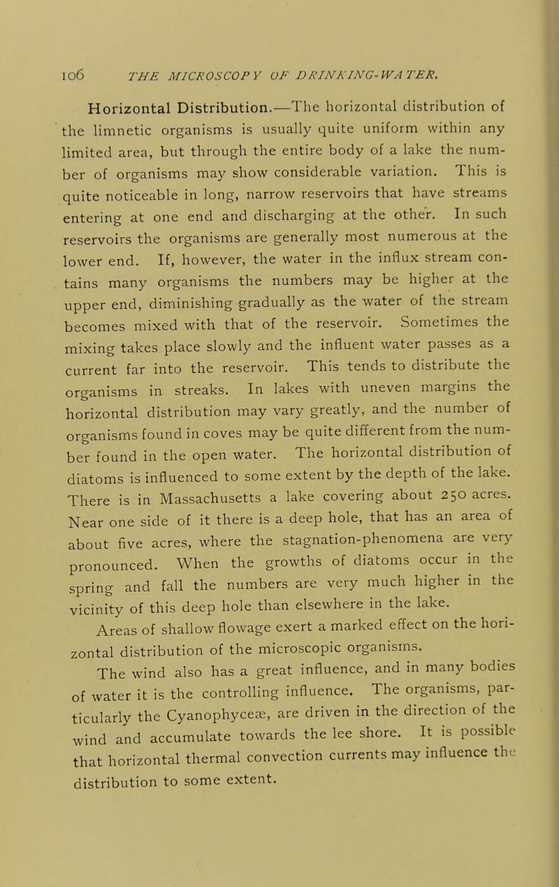 Horizontal Distribution.—The horizontal distribution of the limnetic organisms is usually quite uniform within any limited area, but through the entire body of a lake the num- ber of organisms may show considerable variation. This is quite noticeable in long, narrow reservoirs that have streams entering at one end and discharging at the other. In such reservoirs the organisms are generally most numerous at the lower end. If, however, the water in the influx stream con- tains many organisms the numbers may be higher at the upper end, diminishing gradually as the water of the stream becomes mixed with that of the reservoir. Sometimes the mixing takes place slowly and the influent water passes as a current far into the reservoir. This tends to distribute the organisms in streaks. In lakes with uneven margins the horizontal distribution may vary greatly, and the number of organisms found in coves may be quite different from the num- ber found in the open water. The horizontal distribution of diatoms is influenced to some extent by the depth of the lake. There is in Massachusetts a lake covering about 250 acres. Near one side of it there is a deep hole, that has an area of about five acres, where the stagnation-phenomena are very pronounced. When the growths of diatoms occur in the spring and fall the numbers are very much higher in the vicinity of this deep hole than elsewhere in the lake. Areas of shallow flowage exert a marked effect on the hori- zontal distribution of the microscopic organisms. The wind also has a great influence, and in many bodies of water it is the controlling influence. The organisms, par- ticularly the Cyanophyce^e, are driven in the direction of the wind and accumulate towards the lee shore. It is possible that horizontal thermal convection currents may influence the distribution to some extent.