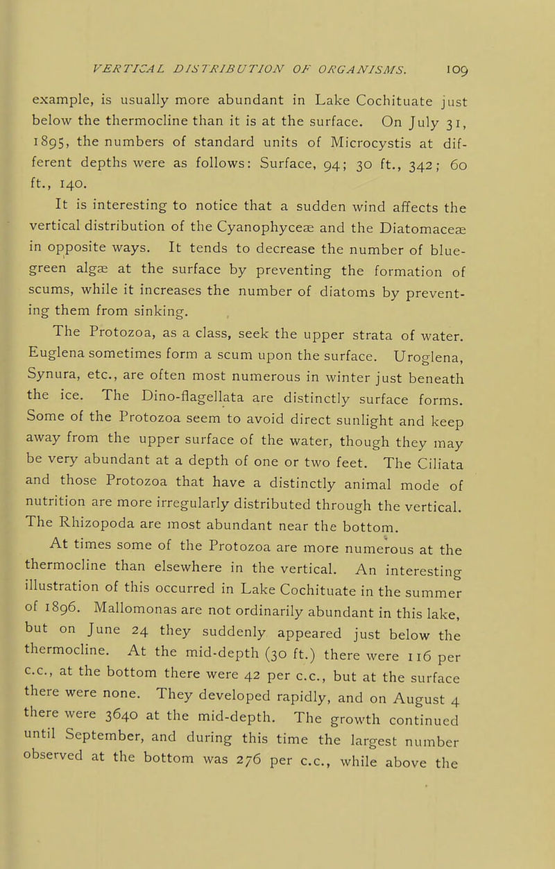 example, is usually more abundant in Lake Cochituate just below the thermocline than it is at the surface. On July 31, 1895, the numbers of standard units of Microcystis at dif- ferent depths were as follows: Surface, 94; 30 ft., 342; 60 ft., 140. It is interesting to notice that a sudden wind affects the vertical distribution of the Cyanophyceae and the Diatomacese in opposite ways. It tends to decrease the number of blue- green algae at the surface by preventing the formation of scums, while it increases the number of diatoms by prevent- ing them from sinking. The Protozoa, as a class, seek the upper strata of water. Euglena sometimes form a scum upon the surface. Uroglena, Synura, etc., are often most numerous in winter just beneath the ice. The Dino-flagellata are distinctly surface forms. Some of the Protozoa seem to avoid direct sunlight and keep away from the upper surface of the water, though they may be very abundant at a depth of one or two feet. The Ciliata and those Protozoa that have a distinctly animal mode of nutrition are more irregularly distributed through the vertical. The Rhizopoda are most abundant near the bottom. At times some of the Protozoa are more numerous at the thermocline than elsewhere in the vertical. An interesting illustration of this occurred in Lake Cochituate in the summer of 1896. Mallomonas are not ordinarily abundant in this lake, but on June 24 they suddenly appeared just below the thermocline. At the mid-depth (30 ft.) there were 116 per c.c, at the bottom there were 42 per c.c, but at the surface there were none. They developed rapidly, and on August 4 there were 3640 at the mid-depth. The growth continued until September, and during this time the largest number observed at the bottom was 276 per c.c, while above the