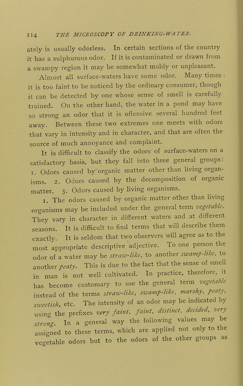 ately is usually odorless. In certain sections of the country it has a sulphurous odor. If it is contaminated or drawn from a swampy region it may be somewhat moldy or unpleasant. Almost all surface-waters have some odor. Many times • it is too faint to be noticed by the ordinary consumer, though it can be detected by one whose sense of smell is carefully trained. On the other hand, the water in a pond may have so strong an odor that it is offensive several hundred feet away. Between these two extremes one meets with odors that vary in intensity and in character, and that are often the source of much annoyance and complaint. It is difficult to classify the odors of surface-waters on a satisfactory basis, but they fall into three general groups: I. Odors caused by'organic matter other than living organ- isms. 2. Odors caused by the decomposition of organic matter. 3. Odors caused by living organisms. 1. The odors caused by organic matter other than living organisms may be included under the general term vegetable. They vary in character in different waters and at different seasons. It is difficult to find terms that will describe them exactly. It is seldom that two observers will agree as to the most appropriate descriptive adjective. To one person the odor of a water may be straw-like, to another swamp-like, to another/^. This is due to the fact that the sense of smell in man is not well cultivated. In practice, therefore, it has become customary to use the general term vegetable instead of the terms straw-like, swamp-like, marshy, peaty, sweetish, etc. The intensity of an odor may be indicated by using the prefixes very faint, faint, distinct, decided, very strong. In a general way the following values may be assigned to these terms, which are applied not only to the vegetable odors but to the odors of the other groups as