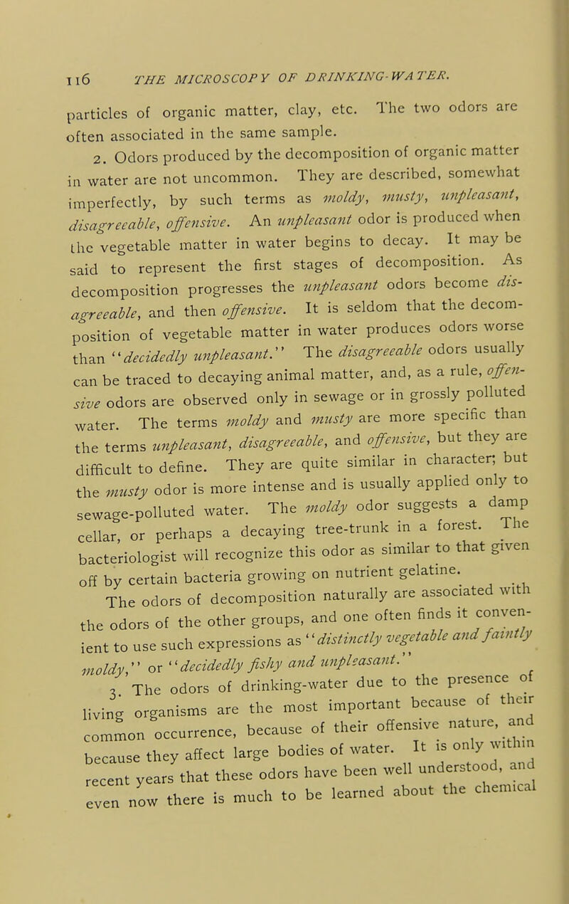 particles of organic matter, clay, etc. The two odors are often associated in the same sample. 2. Odors produced by the decomposition of organic matter in water are not uncommon. They are described, somewhat imperfectly, by such terms as moldy, musty, unpleasant, disagreeable, offensive. An unpleasant odor is produced when the vegetable matter in water begins to decay. It may be said to represent the first stages of decomposition. As decomposition progresses the unpleasant odors become dis- agreeable, and then offensive. It is seldom that the decom- position of vegetable matter in water produces odors worse than <'decidedly unpleasant.'' The disagreeable odors usually can be traced to decaying animal matter, and, as a rule, offen- sive odors are observed only in sewage or in grossly polluted water. The terms moldy and musty are more specific than the terms unpleasant, disagreeable, and offensive, but they are difficult to define. They are quite similar in character; but the musty odor is more intense and is usually applied only to sewage-polluted water. The moldy odor suggests a damp cellar, or perhaps a decaying tree-trunk in a forest. The bacteriologist will recognize this odor as similar to that given off by certain bacteria growing on nutrient gelatine. The odors of decomposition naturally are associated with the odors of the other groups, and one often finds it conven- ient to use such expressions ^distinctly vegetable and fatntly moldy  or '' decidedly fishy and unpleasant.'' 3 The odors of drinking-water due to the presence of living organisms are the most important because of their common occurrence, because of their offensive nature and because they affect large bodies of water. It . only withm recent years that these odors have been well understood, and even now there is much to be learned about the chenucal