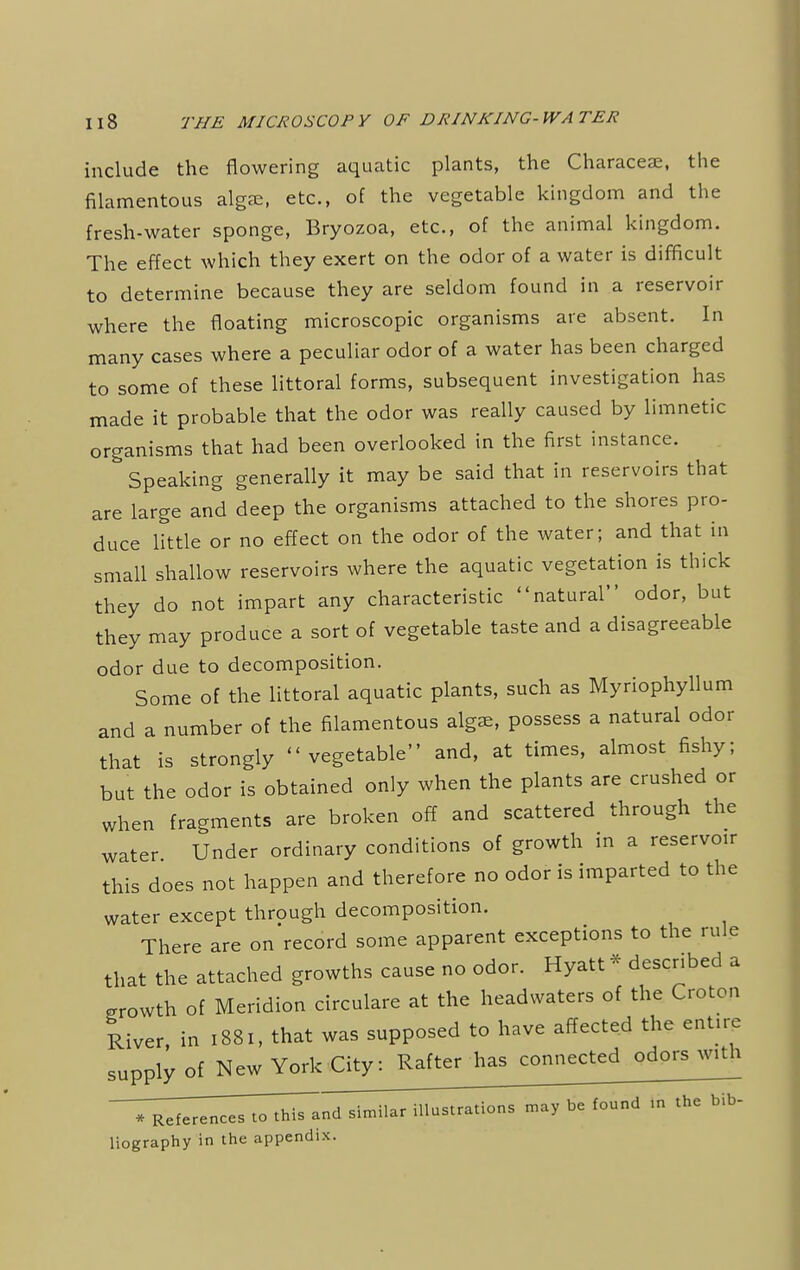 include the flowering aquatic plants, the Characea;, the filamentous alga, etc., of the vegetable kingdom and the fresh-water sponge, Bryozoa, etc., of the animal kingdom. The effect which they exert on the odor of a water is difficult to determine because they are seldom found in a reservoir where the floating microscopic organisms are absent. In many cases where a peculiar odor of a water has been charged to some of these littoral forms, subsequent investigation has made it probable that the odor was really caused by limnetic organisms that had been overlooked in the first instance. Speaking generally it may be said that in reservoirs that are large and deep the organisms attached to the shores pro- duce little or no effect on the odor of the water; and that in small shallow reservoirs where the aquatic vegetation is thick they do not impart any characteristic natural odor, but they may produce a sort of vegetable taste and a disagreeable odor due to decomposition. Some of the littoral aquatic plants, such as Myriophyllum and a number of the filamentous alga, possess a natural odor that is strongly vegetable and, at times, almost fishy; but the odor is obtained only when the plants are crushed or when fragments are broken off and scattered through the water Under ordinary conditions of growth in a reservo,r this does not happen and therefore no odor is imparted to the water except through decomposition. There are on record some apparent exceptions to the rule that the attached growths cause no odor. Hyatt * described a growth of Meridion circulare at the headwaters of the Croton River, in 1881, that was supposed to have affected the ent.rc supply of New York City: Rafter has connected odors with -T^^eTTT^Tand similar illustrations may be found In the bib- liography in the appendix.