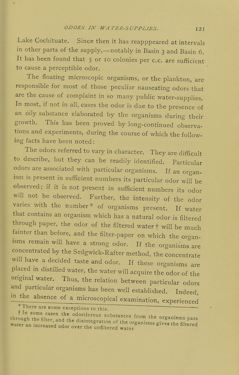 Lake Cochituate. Since then it has reapppeared at intervals in other parts of the supply,—notably in Basin 3 and Basin 6. It has been found that 5 or 10 colonies per c.c. are sufficient to cause a perceptible odor. The floating microscopic organisms, or the plankton, are responsible for most of those peculiar nauseating odors that are the cause of complaint in so many public water-supplies. In most, if not in all, cases the odor is due to the presence of an oily substance elaborated by the organisms during their growth. This has been proved by long-continued observa- tions and experiments, during the course of which the follow- ing facts have been noted: The odors referred to vary in character. They are difficult to describe, but they can be readily identified. Particular odors are associated with particular organisms. If an organ- ism is present in sufficient numbers its particular odor will be observed; if it is not present in sufficient numbers its odor will not be observed. Further, the intensity of the odor varies with the number* of organisms present. If water that contains an organism which has a natural odor is filtered through paper, the odor of the filtered water f will be much fainter than before, and the filter-paper on which the organ- isms remain will have a strong odor. If the organisms are concentrated by the Sedgwick-Rafter method, the concentrate will have a decided taste and odor. If these organisms are placed in distilled water, the water will acquire the odor of the ongmal water. Thus, the relation between particular odors and particular organisms has been well established. Indeed ^J^bsence of a microScop^c£exarrnna^ * There are some exceptions to this. ~ ' ' ' .t.r „'svr f,urLd,hedirifras snbs,,ances °m ^ ■»«