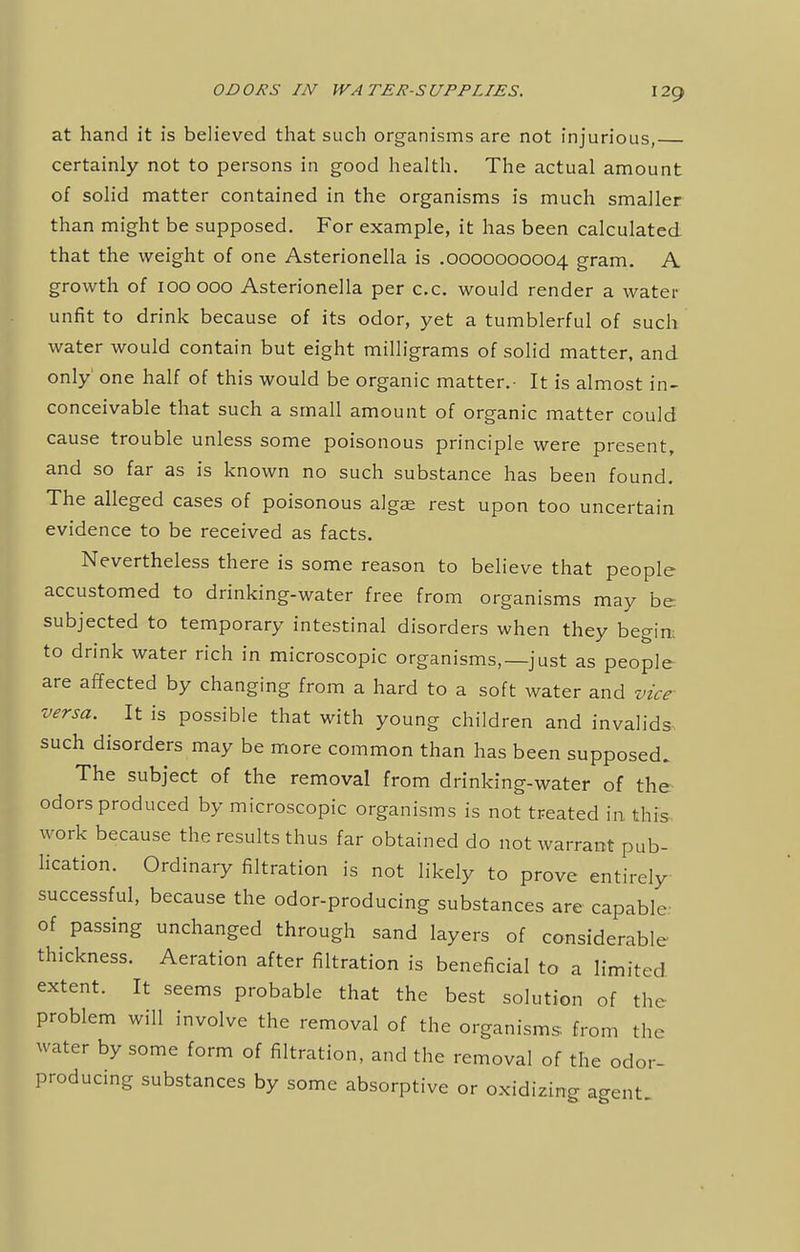 at hand it is believed that such organisms are not injurious, certainly not to persons in good health. The actual amount of solid matter contained in the organisms is much smaller than might be supposed. For example, it has been calculated that the weight of one Asterionella is .0000000004 gram. A growth of 100000 Asterionella per c.c. would render a water- unfit to drink because of its odor, yet a tumblerful of such water would contain but eight milligrams of solid matter, and only' one half of this would be organic matter.- It is almost in- conceivable that such a small amount of organic matter could cause trouble unless some poisonous principle were present, and so far as is known no such substance has been found. The alleged cases of poisonous algae rest upon too uncertain evidence to be received as facts. Nevertheless there is some reason to believe that people accustomed to drinking-water free from organisms may be subjected to temporary intestinal disorders when they begirt to drink water rich in microscopic organisms,—just as people are affected by changing from a hard to a soft water and vice- versa. It is possible that with young children and invalids such disorders may be more common than has been supposed. The subject of the removal from drinking-water of the odors produced by microscopic organisms is not treated in this work because the results thus far obtained do not warrant pub- lication. Ordinary filtration is not likely to prove entirely successful, because the odor-producing substances are capable of passing unchanged through sand layers of considerable thickness. Aeration after filtration is beneficial to a limited extent. It seems probable that the best solution of the problem will involve the removal of the organisms from tin- water by some form of filtration, and the removal of the odor- producing substances by some absorptive or oxidizing agent