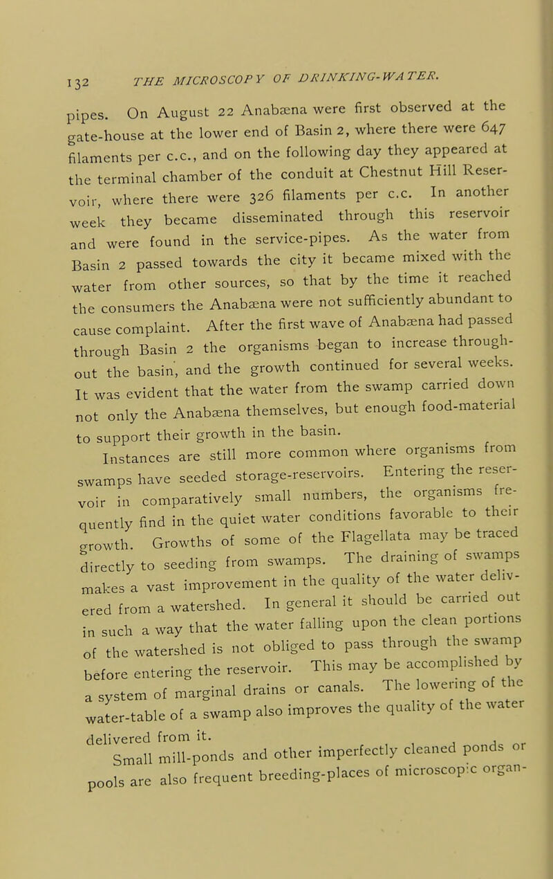 pipes. On August 22 Anabaena were first observed at the gate-house at the lower end of Basin 2, where there were 647 filaments per c.c, and on the following day they appeared at the terminal chamber of the conduit at Chestnut Hill Reser- voir, where there were 326 filaments per c.c. In another week they became disseminated through this reservoir and were found in the service-pipes. As the water from Basin 2 passed towards the city it became mixed with the water from other sources, so that by the time it reached the consumers the Anabaena were not sufficiently abundant to cause complaint. After the first wave of Anabaena had passed through Basin 2 the organisms began to increase through- out the basin, and the growth continued for several weeks. It was evident that the water from the swamp carried down not only the Anabaena themselves, but enough food-material to support their growth in the basin. Instances are still more common where organisms from swamps have seeded storage-reservoirs. Entering the reser- voir in comparatively small numbers, the organisms fre- quently find in the quiet water conditions favorable to their Lwth. Growths of some of the Flagellata may be traced directly to seeding from swamps. The draining of swamps makes a vast improvement in the quality of the water deliv- ered from a watershed. In general it should be earned out in such a way that the water falling upon the clean portions of the watershed is not obliged to pass through the swamp before entering the reservoir. This may be accomplished by a system of marginal drains or canals. The lowering of the water-table of a swamp also improves the quality of the water delivered from it. Small mill-ponds and other imperfectly cleaned ponds or pools are also frequent breeding-places of microscope organ-
