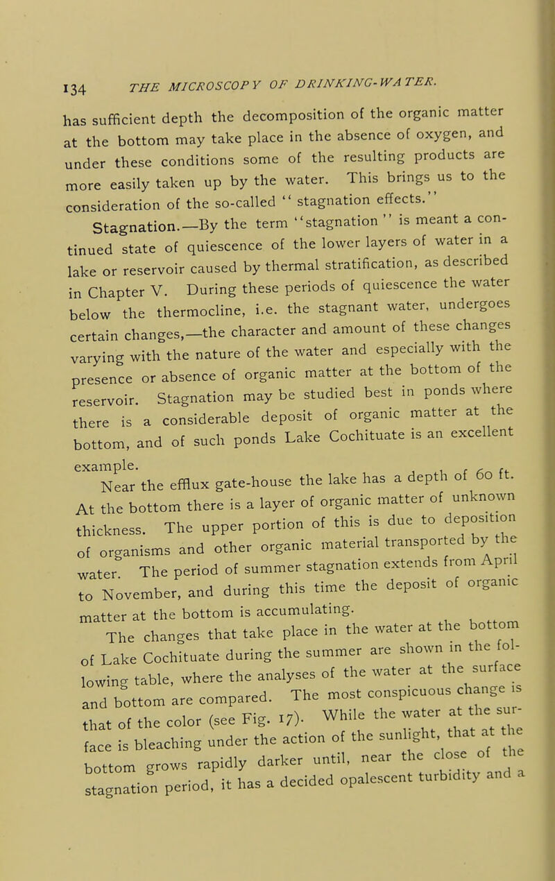 has sufficient depth the decomposition of the organic matter at the bottom may take place in the absence of oxygen, and under these conditions some of the resulting products are more easily taken up by the water. This brings us to the consideration of the so-called  stagnation effects. Stagnation—By the term stagnation  is meant a con- tinued state of quiescence of the lower layers of water in a lake or reservoir caused by thermal stratification, as described in Chapter V. During these periods of quiescence the water below the thermocline, i.e. the stagnant water, undergoes certain changes,-the character and amount of these changes varying with the nature of the water and especially with the presence or absence of organic matter at the bottom of the reservoir. Stagnation may be studied best in ponds where there is a considerable deposit of organic matter at the bottom, and of such ponds Lake Cochituate is an excellent example. - - Near the efflux gate-house the lake has a depth of 60 ft. At the bottom there is a layer of organic matter of unknown thiekness. The upper portion of this is due to deposltmn of organisms and other organic material transported by the water The period of summer stagnation extends from April to November, and during this time the deposit of organic matter at the bottom is accumulating. The changes that take place in the water at the bottom of Lake Cochituate during the summer are shown in the fol- lowing table, where the analyses of the water at the surface and bottom are compared. The most conspicuous change ,s hat of the color (see Fig. .7). While the water at face is bleaching under the action of the sunlight that at he bottom grows rapidly darker until, near the close of the stagnation period, it has a decided opalescent turbidity and a