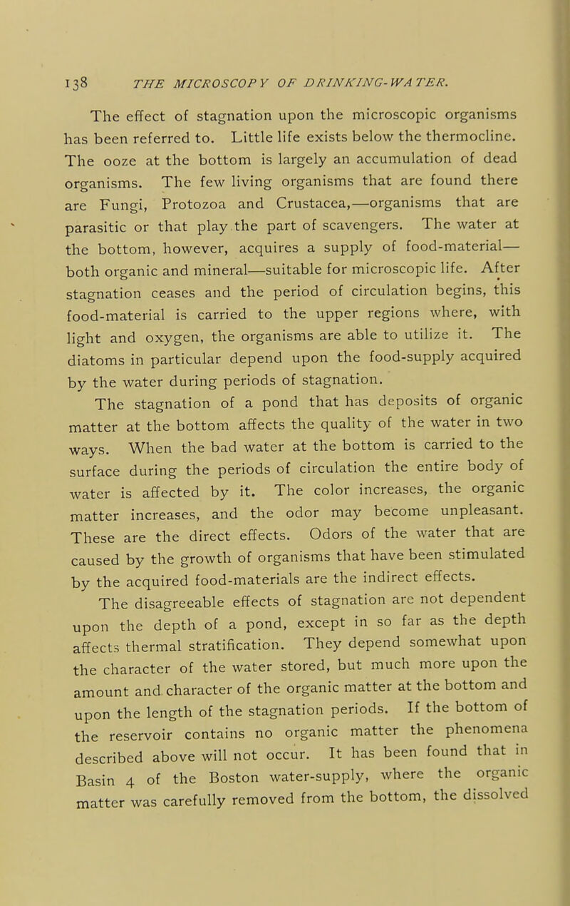 The effect of stagnation upon the microscopic organisms has been referred to. Little life exists below the thermocline. The ooze at the bottom is largely an accumulation of dead organisms. The few living organisms that are found there are Fungi, Protozoa and Crustacea,—organisms that are parasitic or that play the part of scavengers. The water at the bottom, however, acquires a supply of food-material— both organic and mineral—suitable for microscopic life. After stagnation ceases and the period of circulation begins, this food-material is carried to the upper regions where, with light and oxygen, the organisms are able to utilize it. The diatoms in particular depend upon the food-supply acquired by the water during periods of stagnation. The stagnation of a pond that has deposits of organic matter at the bottom affects the quality of the water in two ways. When the bad water at the bottom is carried to the surface during the periods of circulation the entire body of water is affected by it. The color increases, the organic matter increases, and the odor may become unpleasant. These are the direct effects. Odors of the water that are caused by the growth of organisms that have been stimulated by the acquired food-materials are the indirect effects. The disagreeable effects of stagnation are not dependent upon the depth of a pond, except in so far as the depth affects thermal stratification. They depend somewhat upon the character of the water stored, but much more upon the amount and character of the organic matter at the bottom and upon the length of the stagnation periods. If the bottom of the reservoir contains no organic matter the phenomena described above will not occur. It has been found that in Basin 4 of the Boston water-supply, where the organic matter was carefully removed from the bottom, the dissolved