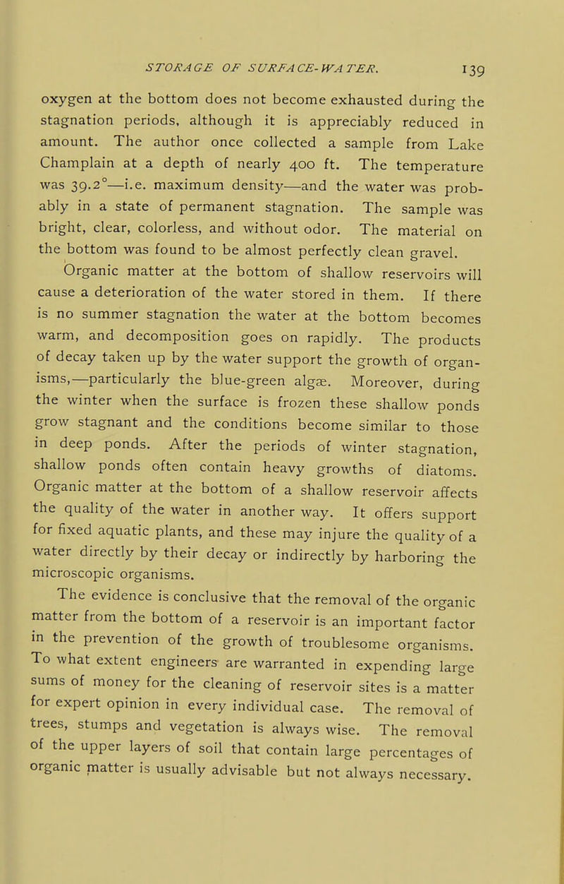 oxygen at the bottom does not become exhausted during the stagnation periods, although it is appreciably reduced in amount. The author once collected a sample from Lake Champlain at a depth of nearly 400 ft. The temperature was 39.2°—i.e. maximum density—and the water was prob- ably in a state of permanent stagnation. The sample was bright, clear, colorless, and without odor. The material on the bottom was found to be almost perfectly clean gravel. Organic matter at the bottom of shallow reservoirs will cause a deterioration of the water stored in them. If there is no summer stagnation the water at the bottom becomes warm, and decomposition goes on rapidly. The products of decay taken up by the water support the growth of organ- isms,—particularly the blue-green algae. Moreover, during the winter when the surface is frozen these shallow ponds grow stagnant and the conditions become similar to those in deep ponds. After the periods of winter stagnation, shallow ponds often contain heavy growths of diatoms. Organic matter at the bottom of a shallow reservoir affects the quality of the water in another way. It offers support for fixed aquatic plants, and these may injure the quality of a water directly by their decay or indirectly by harboring the microscopic organisms. The evidence is conclusive that the removal of the organic matter from the bottom of a reservoir is an important factor in the prevention of the growth of troublesome organisms. To what extent engineers are warranted in expending large sums of money for the cleaning of reservoir sites is a matter for expert opinion in every individual case. The removal of trees, stumps and vegetation is always wise. The removal of the upper layers of soil that contain large percentages of organic matter is usually advisable but not always necessary.