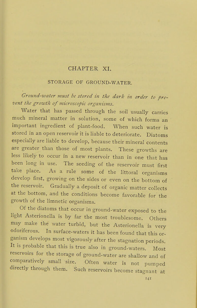 STORAGE OF GROUND-WATER. Ground-water must be stored in the dark in order to pre- vent the growth of microscopic organisms. Water that has passed through the soil usually carries much mineral matter in solution, some of which forms an important ingredient of plant-food. When such water is stored in an open reservoir it is liable to deteriorate. Diatoms especially are liable to develop, because their mineral contents are greater than those of most plants. These growths are less likely to occur in a new reservoir than in one that has been long in use. The seeding of the reservoir must first take place. As a rule some of the littoral organisms develop first, growing on the sides or even on the bottom of the reservoir. Gradually a deposit of organic matter collects at the bottom, and the conditions become favorable for the growth of the limnetic organisms. Of the diatoms that occur in ground-water exposed to the light Asterionella is by far the most troublesome. Others may make the water turbid, but the Asterionella is very odoriferous. In surface-waters it has been found that this or- ganism develops most vigorously after the stagnation periods. It is probable that this is true also in ground-waters. Most reservoirs for the storage of ground-water are shallow and of comparatively small size. Often water is not pumped directly through them. Such reservoirs become stagnant at