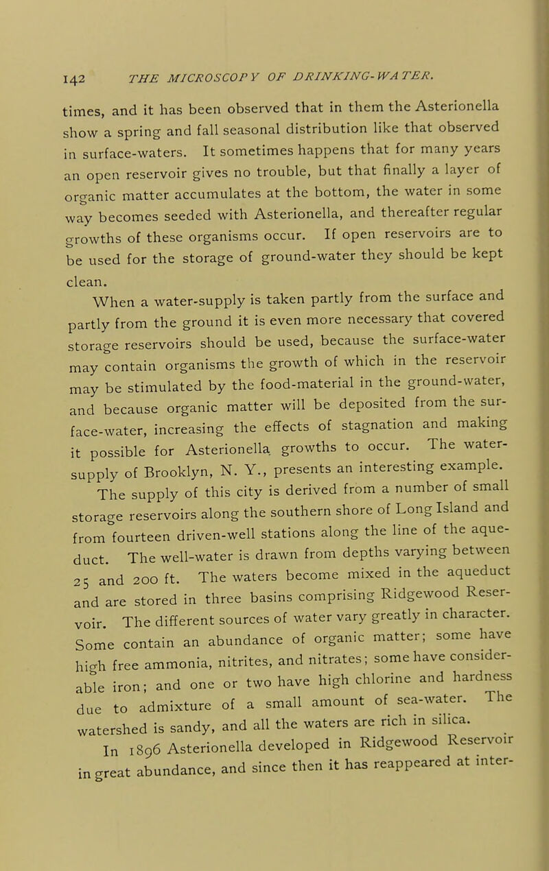 times, and it has been observed that in them the Asterionella show a spring and fall seasonal distribution like that observed in surface-waters. It sometimes happens that for many years an open reservoir gives no trouble, but that finally a layer of organic matter accumulates at the bottom, the water in some way becomes seeded with Asterionella, and thereafter regular growths of these organisms occur. If open reservoirs are to be used for the storage of ground-water they should be kept clean. When a water-supply is taken partly from the surface and partly from the ground it is even more necessary that covered storage reservoirs should be used, because the surface-water may contain organisms the growth of which in the reservoir may be stimulated by the food-material in the ground-water, and because organic matter will be deposited from the sur- face-water, increasing the effects of stagnation and making it possible for Asterionella growths to occur. The water- supply of Brooklyn, N. Y., presents an interesting example. The supply of this city is derived from a number of small storage reservoirs along the southern shore of Long Island and from fourteen driven-well stations along the line of the aque- duct. The well-water is drawn from depths varying between 25 and 200 ft. The waters become mixed in the aqueduct and are stored in three basins comprising Ridgewood Reser- voir. The different sources of water vary greatly in character. Some contain an abundance of organic matter; some have high free ammonia, nitrites, and nitrates; some have consider- able iron; and one or two have high chlorine and hardness due to admixture of a small amount of sea-water. The watershed is sandy, and all the waters are rich in silica. In 1896 Asterionella developed in Ridgewood Reservoir in great abundance, and since then it has reappeared at inter-