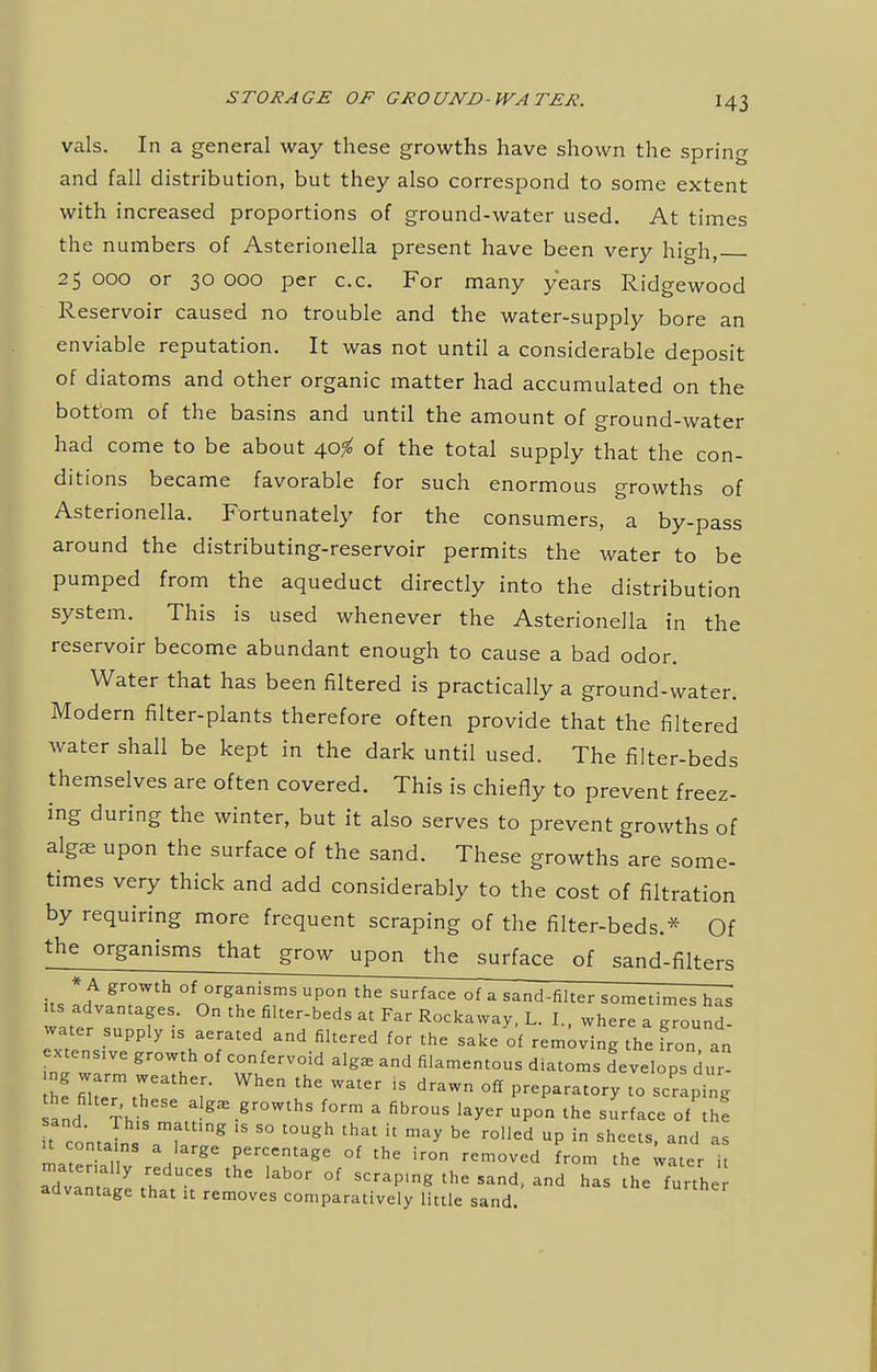 vals. In a general way these growths have shown the spring and fall distribution, but they also correspond to some extent with increased proportions of ground-water used. At times the numbers of Asterionella present have been very high, 25000 or 30000 per c.c. For many years Ridgewood Reservoir caused no trouble and the water-supply bore an enviable reputation. It was not until a considerable deposit of diatoms and other organic matter had accumulated on the bott om of the basins and until the amount of ground-water had come to be about 40^ of the total supply that the con- ditions became favorable for such enormous growths of Asterionella. Fortunately for the consumers, a by-pass around the distributing-reservoir permits the water to be pumped from the aqueduct directly into the distribution system. This is used whenever the Asterionella in the reservoir become abundant enough to cause a bad odor. Water that has been filtered is practically a ground-water. Modern filter-plants therefore often provide that the filtered water shall be kept in the dark until used. The filter-beds themselves are often covered. This is chiefly to prevent freez- ing during the winter, but it also serves to prevent growths of algae upon the surface of the sand. These growths are some- times very thick and add considerably to the cost of filtration by requiring more frequent scraping of the filter-beds.* Of the organisms that grow upon the surface of sand-filters its Ltf t°Wth 0fn°rg!!nirS UP°n thC SUrfaCC °f a sand-filter sometimes has us advantages. On the filter-beds at Far Rockaway, L. I. where a ground water supply is aerated and filtered for the sake of removing the fro,an extensive growth of confervoid alg£E and filamentous diatoms developsdur he fiTm T ; Wh6n WatCr iS draW °« P-Paratory to scraping and Th g -gr°WthS f°rm  fibr°US ^ UP°n the su^ce °f thf it co'ntaL, T g 15 80 t0Ugh that U may bG r°Iled UP in sheets- as it conta ns a large percentage of the iron removed from the water it aTvInta'e thatT8 lab°r °f SCraP'ng thC Sand' ad as ^heTurth advantage that it removes comparatively little sand.