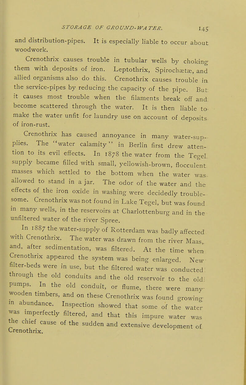 and distribution-pipes. It is especially liable to occur about woodwork. Crenothrix causes trouble in tubular wells by choking: them with deposits of iron. Leptothrix, Spirochetal, and allied organisms also do this. Crenothrix causes trouble in the service-pipes by reducing the capacity of the pipe. But: it causes most trouble when the filaments break off and. become scattered through the water. It is then liable to make1 the water unfit for laundry use on account of deposits, of iron-rust. Crenothrix has caused annoyance in many water-sup- plies. The water calamity in Berlin first drew atten- tion to its evil effects. In 1878 the water from the Tegel supply became filled with small, yellowish-brown, flocculent masses which settled to the bottom when the water was. allowed to stand in a jar. The odor of the water and the effects of the iron oxide in washing were decidedly trouble- some. Crenothrix was not found in Lake Tegel, but was found in many wells, in the reservoirs at Charlottenburg and in the unfiltered water of the river Spree. In 1887 the water-supply of Rotterdam was badly affected with Crenothrix. The water was drawn from the river Maas, and, after sedimentation, was filtered. At the time when Crenothrix appeared the system was being enlarged. New filter-beds were in use, but the filtered water was conducted through the old conduits and the old reservoir to the old' pumps. In the old conduit, or flume, there were many- wooden timbers, and on these Crenothrix was found growing m abundance. Inspection showed that some of the water was imperfectly filtered, and that this impure water was the chief cause of the sudden and extensive development of Crenothrix.