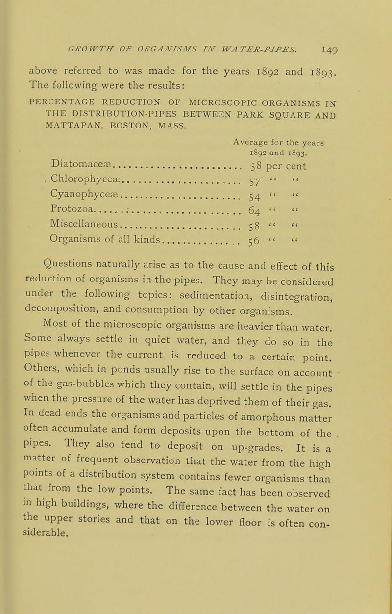 above referred to was made for the years 1892 and 1893. The following were the results: PERCENTAGE REDUCTION OF MICROSCOPIC ORGANISMS IN THE DISTRIBUTION-PIPES BETWEEN PARK SQUARE AND MATTAPAN, BOSTON, MASS. Average for the years 1892 and 1893. Diatomacere 58 per cent , Chlorophyceas 57 << Cyanophyceae , 54 << Protozoa ; 64  Miscellaneous , 58  Organisms of all kinds 56  Questions naturally arise as to the cause and effect of this reduction of organisms in the pipes. They may be considered under the following topics: sedimentation, disintegration, decomposition, and consumption by other organisms. Most of the microscopic organisms are heavier than water. Some always settle in quiet water, and they do so in the pipes whenever the current is reduced to a certain point. Others, which in ponds usually rise to the surface on account of the gas-bubbles which they contain, will settle in the pipes when the pressure of the water has deprived them of their gas. In dead ends the organisms and particles of amorphous matter often accumulate and form deposits upon the bottom of the pipes. They also tend to deposit on up-grades. It is a matter of frequent observation that the water from the high points of a distribution system contains fewer organisms than that from the low points. The same fact has been observed in high buildings, where the difference between the water on the upper stories and that on the lower floor is often con- siderable.