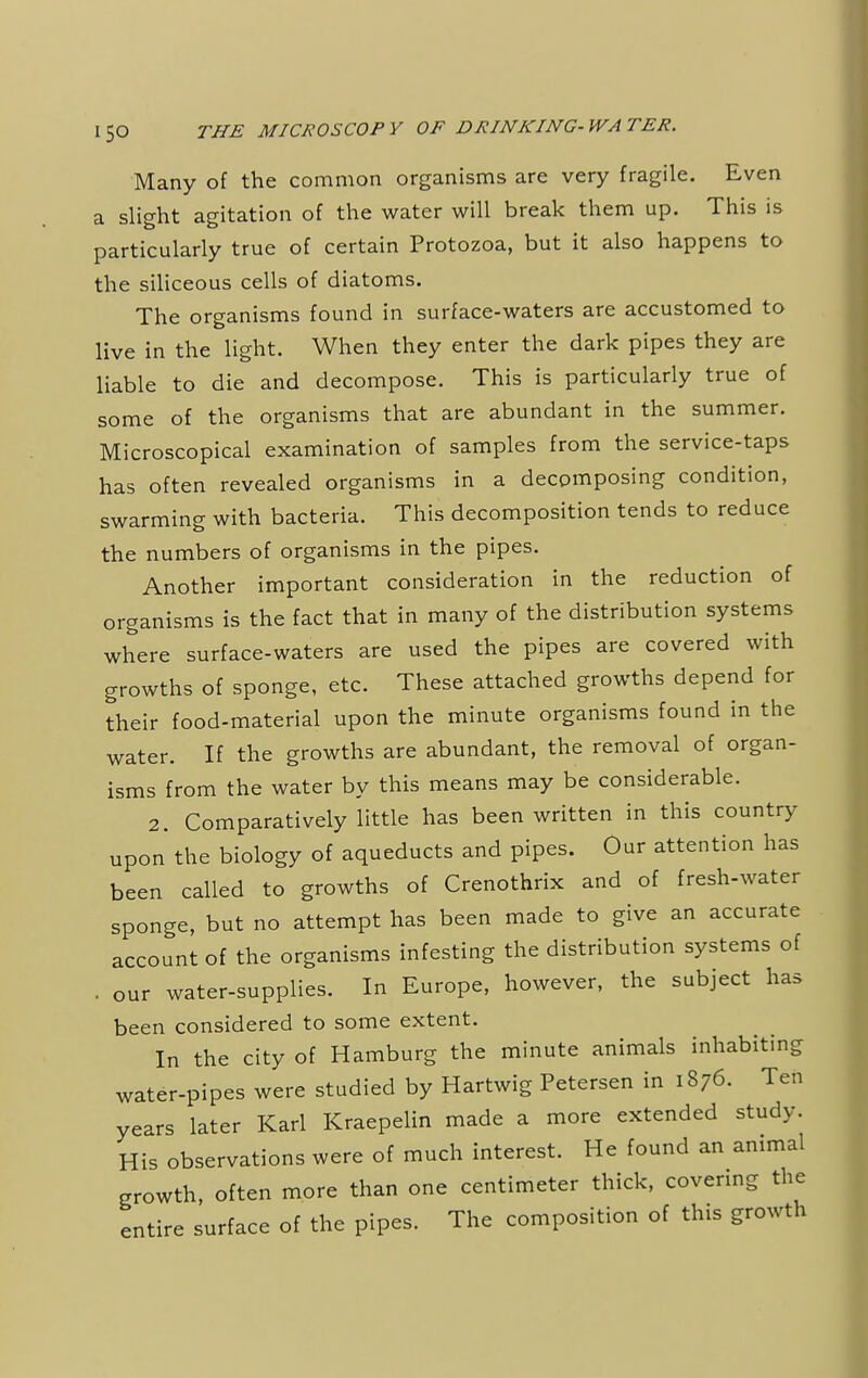 Many of the common organisms are very fragile. Even a slight agitation of the water will break them up. This is particularly true of certain Protozoa, but it also happens to the siliceous cells of diatoms. The organisms found in surface-waters are accustomed to live in the light. When they enter the dark pipes they are liable to die and decompose. This is particularly true of some of the organisms that are abundant in the summer. Microscopical examination of samples from the service-taps has often revealed organisms in a decomposing condition, swarming with bacteria. This decomposition tends to reduce the numbers of organisms in the pipes. Another important consideration in the reduction of organisms is the fact that in many of the distribution systems where surface-waters are used the pipes are covered with growths of sponge, etc. These attached growths depend for their food-material upon the minute organisms found in the water. If the growths are abundant, the removal of organ- isms from the water by this means may be considerable. 2. Comparatively little has been written in this country upon the biology of aqueducts and pipes. Our attention has been called to growths of Crenothrix and of fresh-water sponge, but no attempt has been made to give an accurate account of the organisms infesting the distribution systems of . our water-supplies. In Europe, however, the subject has been considered to some extent. In the city of Hamburg the minute animals inhabiting water-pipes were studied by Hartwig Petersen in 1876. Ten years later Karl Kraepelin made a more extended study. His observations were of much interest. He found an animal growth, often more than one centimeter thick, covering the entire surface of the pipes. The composition of this growth