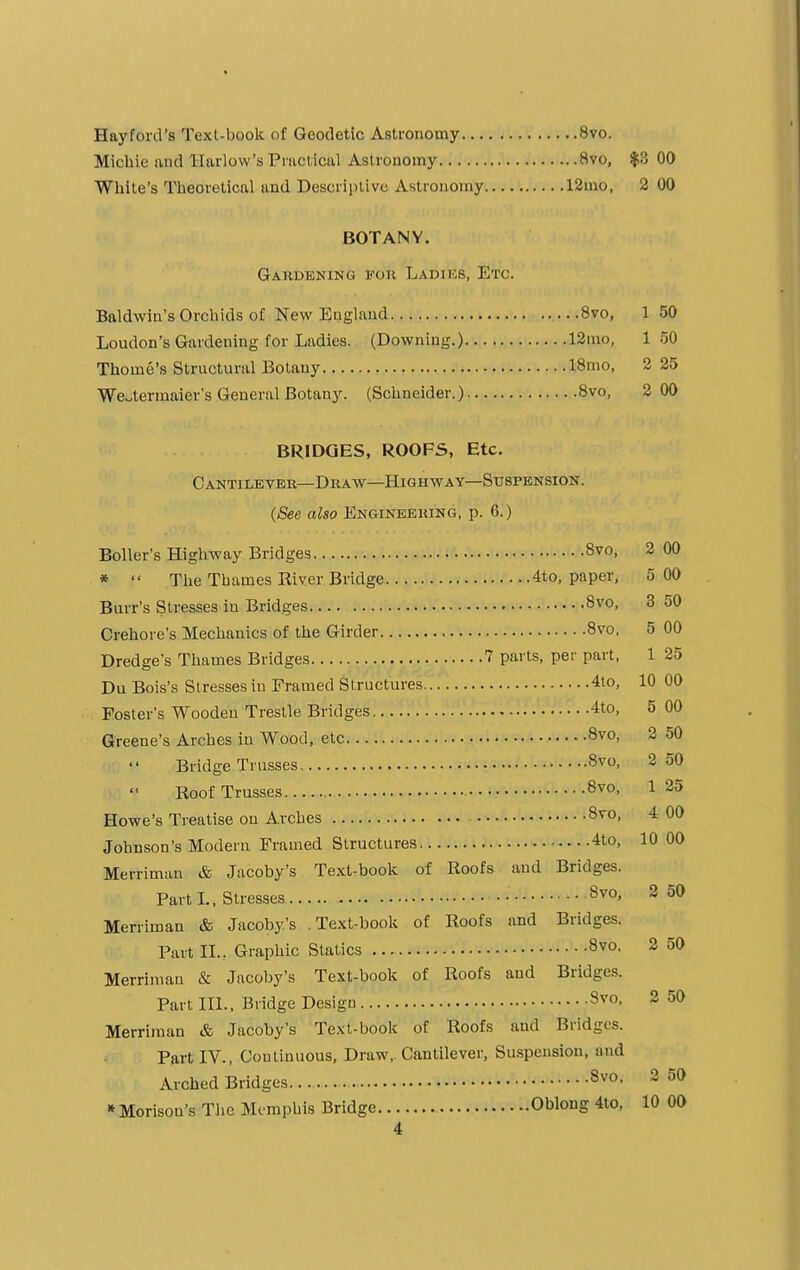 Hay ford's Text-book of Geodetic Astronomy 8vo. Michie and Harlow's Practical Astronomy 8vo, $3 00 White's Theoretical and Descriptive Astronomy 12mo, 2 00 BOTANY. Gardening foh Ladiks, Etc. Baldwin's Orchids of New England 8vo, 1 50 Loudon's Gardening for Ladies. (Downing.) 12mo, 150 Thome's Structural Botany 18mo, 2 25 Wctermaier's General Botany. (Schneider.) 8vo, 2 00 BRIDGES, ROOFS, Etc. Cantilever—Draw—Highway—Suspension. (See also Engineering, p. 6.) Boiler's Highway Bridges 8vo, 2 00 *  The Thames Kiver Bridge 4to, paper, 5 00 Burr's Stresses in Bridges 8vo, 3 50 Crehore's Mechanics of the Girder 8vo, 5 00 Dredge's Thames Bridges 7 parts, per part, 1 25 Du Bois's Stresses in Framed Structures 4to, 10 00 Poster's Wooden Trestle Bridges 4to, 5 00 Greene's Arches in Wood, etc 8v°> 2 50 Bridge Trusses 8vo> 250 Roof Trusses 8vo- 1 25 Howe's Treatise on Arches 8vo> 4 00 Johnson's Modern Framed Structures 4to, 10 00 Merriman & Jacoby's Text-book of Roofs and Bridges. Part L, Stresses • 8v0> 250 Merriman & Jacoby's .Text-book of Roofs and Bridges. Part IL. Graphic Statics 8v0- 2 50 Merriman & Jacoby's Text-book of Roofs and Bridges. Part III., Bridge Design 8v0- 2 50 Merriman & Jacoby's Text-book of Roofs and Bridges. Part IV., Continuous, Draw, Cantilever, Suspension, and Arched Bridges 8v0- 2 50 * Morisou's The Memphis Bridge Oblong 4to, 10 00