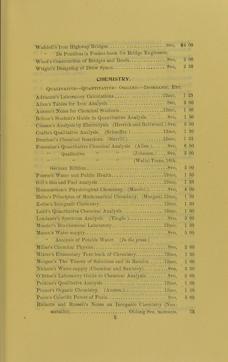 Waddell's Iron Highway Bridges 8vo, $4 00 De Pontibus (a Pocket-book for Bridge Engineers). Wood's Construction of Bridges and Roofs 8vo, 2 00 Wright's Designing of Draw Spans 8vo, 2 50 CHEMISTRY. Qualitative—Quantitative- Organic—Inorganic, Etc. Adriance's Laboratory Calculations 12mo, 1 25 Allen's Tables for Iron Analysis Svo, 3 00 Austen's Notes for Chemical Students 12mo, 1 50 Bolton's Student's Guide in Quantitative Analysis 8vo, 1 50 Classen's Analysis by Electrolysis. (Herrick and Boltwood.).8vo, 3 00 Crafts's Qualitative Analysis. (Schaeffer.) 12mo, 150 Drecbsel's Chemical Reactions. (Merrill.) 12mo, 1 25 Fresenius's Quantitative Chemical Analysis. (Allen.) 8vo, 6 00 Qualitative   (Johnson.) 8vo, 3 00 (Wells) Trans. 16th. German Edition '.Svo, 5 00 Euerte's Water and Public Health , 12mo, 1 50 Gill's Gas and Fuel Analysis 12mo, 1 25 Hammarsten's Physiological Chemistry. (Maudel.) Svo, 4 00 Helm's Principles of Mathematical Chemistry. (Morgan). 12mo, 1 50 Ivolbe's Inorganic Chemistry 12mo, 1 50 Ladd's Quantitative Chemical Analysis 12mo, 1 00 Landauer's Spectrum Analysis. (Tingle.) 8vo, 3 00 Mahdel's Bio-chemical Laboratory., 12mo, 1 50 Mason's Water-supply 8vo, 5 00  Analysis of Potable Water. (In the press.) Miller's Chemical Physics Svo, 2 00 Mixter's Elementary Text-book of Chemistry 12mo, 1 50 Morgan's The Theory of Solutions and its Results 12mo, 1 00 Nichols's Water-supply (Chemical and Sanitary) ..8vo, 2 50 OT>riue's Laboratory Guide to Chemical Analysis Svo, 2 00 Perkins's Qualitative Analysis 12mo, 1 00 Pinner's Organic Chemistry. (Austen.) l2mo, 1 50 Poole's Calorific Power of Fuels 8vo, 3 00 Rickelts and Russell's Notes on Inorganic Chemistry (Non- metallic) Oblong Svo, morocco, 75