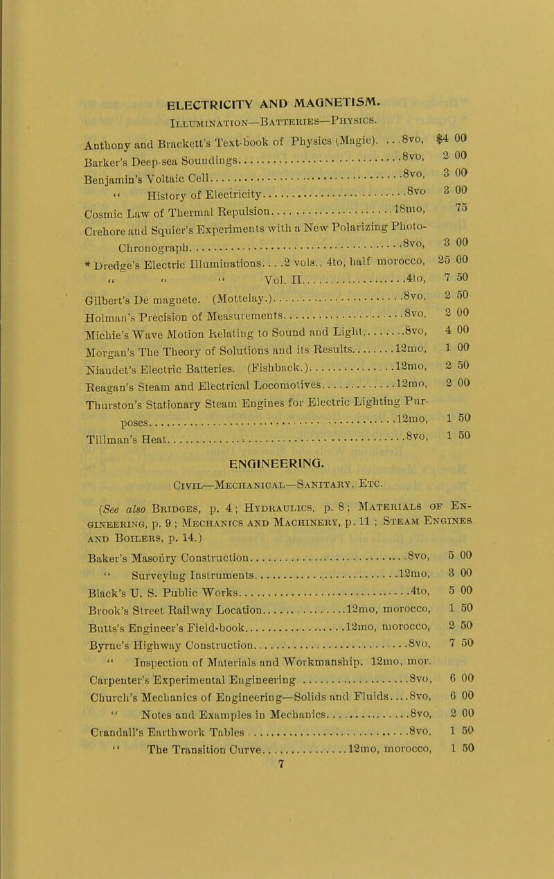 ELECTRICITY AND MAGNETISM. Illumination—Batterieb—Physics. Anthony and Brackett's Text-book of Physics (Magic). .. .8vo, $4 00 Barker's Deep-sea Soundings 8v0> 2 00 Benjamin's Voltaic Cell 8v0- 3 00 History of Electricity 8vo 3 00 Cosmic Law of Thermal Repulsion ISmo, 75 Crehore and Squier's Experiments with a New Polarizing Photo- Chronograph 8vo> 3 00 * Dredge's Electric Illuminations... .2 vols., 4to, half morocco, 25 00 Vol. II 4to, 7 50 Gilbert's De magnete. (Mottelay.) 8vo, 2 50 Holman's Precision of Measurements 8vo, 2 00 Michie's Wave Motion Relating to Sound and Light, 8vo, 4 00 Morgau's The Theory of Solutions and its Results 12mo, 1 00 Niaudet's Electric Batteries. (Fishback.) 12mo, 2 50 Reagan's Steam and Electrical Locomotives 12mo, 2 00 Thurston's Stationary Steam Engines for Electric Lighting Pur- poses 13mo- 1 50 Tillman's Heat 8vo- 1 50 ENGINEERING. Civil—Mechanical—Sanitary, Etc. {See also Bridges, p. 4; Hydraulics, p. 8; Materials op En- gineering, p. 9 ; Mechanics and Machinery, p. 11 ; Steam Engines and Boilers, p. 14.) Baker's Masonry Construction 8vo, 5 00  Surveying Instruments 12mo, 3 00 Black's TJ. S. Public Works 4to, 5 00 Brook's Street Railway Location , 12mo, morocco, 1 50 Butts's Engineer's Field-book 12mo, morocco, 2 50 Byrne's Highway Construction 8vo, 7 50 Inspection of Materials and Workmanship. 12mo, mor. Carpenter's Experimental Engineering. 8vo, 6 00 Church's Mechanics of Engineering—Solids and Fluids — 8vo, 6 00  Notes and Examples in Mechanics 8vo, 2 00 Crandall's Earthwork Tables 8vo, 1 50 The Transition Curve 12mo, morocco, 150