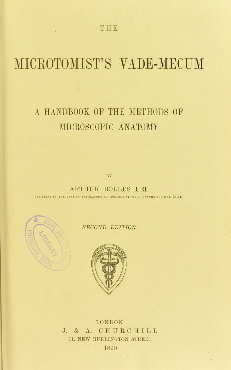 MICIIOTOMIST’S VADE-MECUM A HANDBOOK OF THE METHODS OF MICROSCOPIC ANATOMY ARTHUR BOLLES LEE ASSISTANT 15 TUE RUSSIAN LABORATORY OF ZOOLOGY AT VILLEFRANCllE-8Ull'MEK (mCE) LONDON J. & A. CHURCHILL 11, NEW 15URLINGTON STREET 1890